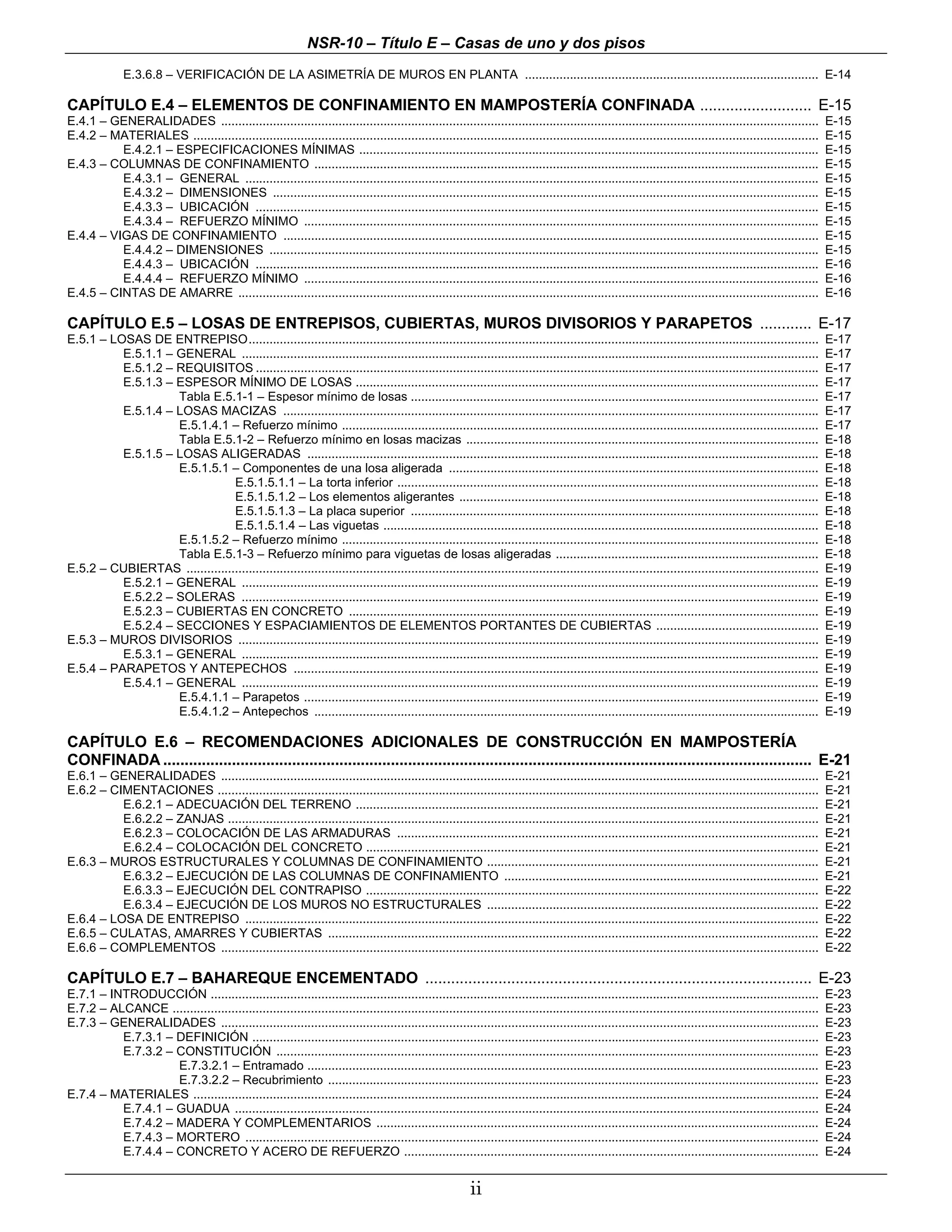NSR-10 – Título E – Casas de uno y dos pisos
               E.3.6.8 – VERIFICACIÓN DE LA ASIMETRÍA DE MUROS EN PLANTA ..................................................................................... E-14

CAPÍTULO E.4 – ELEMENTOS DE CONFINAMIENTO EN MAMPOSTERÍA CONFINADA .......................... E-15
E.4.1 – GENERALIDADES .............................................................................................................................................................................           E-15
E.4.2 – MATERIALES .....................................................................................................................................................................................      E-15
          E.4.2.1 – ESPECIFICACIONES MÍNIMAS .....................................................................................................................................                            E-15
E.4.3 – COLUMNAS DE CONFINAMIENTO ..................................................................................................................................................                          E-15
          E.4.3.1 – GENERAL ......................................................................................................................................................................            E-15
          E.4.3.2 – DIMENSIONES ..............................................................................................................................................................                E-15
          E.4.3.3 – UBICACIÓN ...................................................................................................................................................................             E-15
          E.4.3.4 – REFUERZO MÍNIMO .....................................................................................................................................................                     E-15
E.4.4 – VIGAS DE CONFINAMIENTO ...........................................................................................................................................................                    E-15
          E.4.4.2 – DIMENSIONES ...............................................................................................................................................................               E-15
          E.4.4.3 – UBICACIÓN ...................................................................................................................................................................             E-16
          E.4.4.4 – REFUERZO MÍNIMO .....................................................................................................................................................                     E-16
E.4.5 – CINTAS DE AMARRE ........................................................................................................................................................................             E-16

CAPÍTULO E.5 – LOSAS DE ENTREPISOS, CUBIERTAS, MUROS DIVISORIOS Y PARAPETOS ............ E-17
E.5.1 – LOSAS DE ENTREPISO.....................................................................................................................................................................               E-17
          E.5.1.1 – GENERAL .......................................................................................................................................................................           E-17
          E.5.1.2 – REQUISITOS ...................................................................................................................................................................            E-17
          E.5.1.3 – ESPESOR MÍNIMO DE LOSAS ......................................................................................................................................                            E-17
                    Tabla E.5.1-1 – Espesor mínimo de losas ......................................................................................................................                            E-17
          E.5.1.4 – LOSAS MACIZAS ...........................................................................................................................................................                 E-17
                    E.5.1.4.1 – Refuerzo mínimo ..........................................................................................................................................                    E-17
                    Tabla E.5.1-2 – Refuerzo mínimo en losas macizas ......................................................................................................                                   E-18
          E.5.1.5 – LOSAS ALIGERADAS ....................................................................................................................................................                     E-18
                    E.5.1.5.1 – Componentes de una losa aligerada ...........................................................................................................                                 E-18
                                E.5.1.5.1.1 – La torta inferior ..........................................................................................................................                    E-18
                                E.5.1.5.1.2 – Los elementos aligerantes ........................................................................................................                              E-18
                                E.5.1.5.1.3 – La placa superior ......................................................................................................................                        E-18
                                E.5.1.5.1.4 – Las viguetas ..............................................................................................................................                     E-18
                    E.5.1.5.2 – Refuerzo mínimo ..........................................................................................................................................                    E-18
                    Tabla E.5.1-3 – Refuerzo mínimo para viguetas de losas aligeradas ............................................................................                                            E-18
E.5.2 – CUBIERTAS .......................................................................................................................................................................................     E-19
          E.5.2.1 – GENERAL .......................................................................................................................................................................           E-19
          E.5.2.2 – SOLERAS .......................................................................................................................................................................           E-19
          E.5.2.3 – CUBIERTAS EN CONCRETO ........................................................................................................................................                            E-19
          E.5.2.4 – SECCIONES Y ESPACIAMIENTOS DE ELEMENTOS PORTANTES DE CUBIERTAS ...............................................                                                                            E-19
E.5.3 – MUROS DIVISORIOS ........................................................................................................................................................................             E-19
          E.5.3.1 – GENERAL .......................................................................................................................................................................           E-19
E.5.4 – PARAPETOS Y ANTEPECHOS ........................................................................................................................................................                       E-19
          E.5.4.1 – GENERAL .......................................................................................................................................................................           E-19
                    E.5.4.1.1 – Parapetos .....................................................................................................................................................               E-19
                    E.5.4.1.2 – Antepechos ..................................................................................................................................................                 E-19

CAPÍTULO E.6 – RECOMENDACIONES ADICIONALES DE CONSTRUCCIÓN EN MAMPOSTERÍA
CONFINADA ....................................................................................................................................................... E-21
E.6.1 – GENERALIDADES .............................................................................................................................................................................           E-21
E.6.2 – CIMENTACIONES ..............................................................................................................................................................................          E-21
          E.6.2.1 – ADECUACIÓN DEL TERRENO ......................................................................................................................................                             E-21
          E.6.2.2 – ZANJAS ...........................................................................................................................................................................        E-21
          E.6.2.3 – COLOCACIÓN DE LAS ARMADURAS ..........................................................................................................................                                    E-21
          E.6.2.4 – COLOCACIÓN DEL CONCRETO ...................................................................................................................................                               E-21
E.6.3 – MUROS ESTRUCTURALES Y COLUMNAS DE CONFINAMIENTO ................................................................................................                                                      E-21
          E.6.3.2 – EJECUCIÓN DE LAS COLUMNAS DE CONFINAMIENTO ...........................................................................................                                                    E-21
          E.6.3.3 – EJECUCIÓN DEL CONTRAPISO ...................................................................................................................................                              E-22
          E.6.3.4 – EJECUCIÓN DE LOS MUROS NO ESTRUCTURALES ................................................................................................                                                  E-22
E.6.4 – LOSA DE ENTREPISO ......................................................................................................................................................................              E-22
E.6.5 – CULATAS, AMARRES Y CUBIERTAS ..............................................................................................................................................                           E-22
E.6.6 – COMPLEMENTOS .............................................................................................................................................................................            E-22

CAPÍTULO E.7 – BAHAREQUE ENCEMENTADO .......................................................................................... E-23
E.7.1 – INTRODUCCIÓN ................................................................................................................................................................................         E-23
E.7.2 – ALCANCE ...........................................................................................................................................................................................   E-23
E.7.3 – GENERALIDADES .............................................................................................................................................................................           E-23
          E.7.3.1 – DEFINICIÓN ....................................................................................................................................................................           E-23
          E.7.3.2 – CONSTITUCIÓN .............................................................................................................................................................                E-23
                    E.7.3.2.1 – Entramado ....................................................................................................................................................                E-23
                    E.7.3.2.2 – Recubrimiento ..............................................................................................................................................                  E-23
E.7.4 – MATERIALES .....................................................................................................................................................................................      E-24
          E.7.4.1 – GUADUA .........................................................................................................................................................................          E-24
          E.7.4.2 – MADERA Y COMPLEMENTARIOS ................................................................................................................................                                 E-24
          E.7.4.3 – MORTERO ......................................................................................................................................................................            E-24
          E.7.4.4 – CONCRETO Y ACERO DE REFUERZO ........................................................................................................................                                     E-24


                                                                                                            ii
 