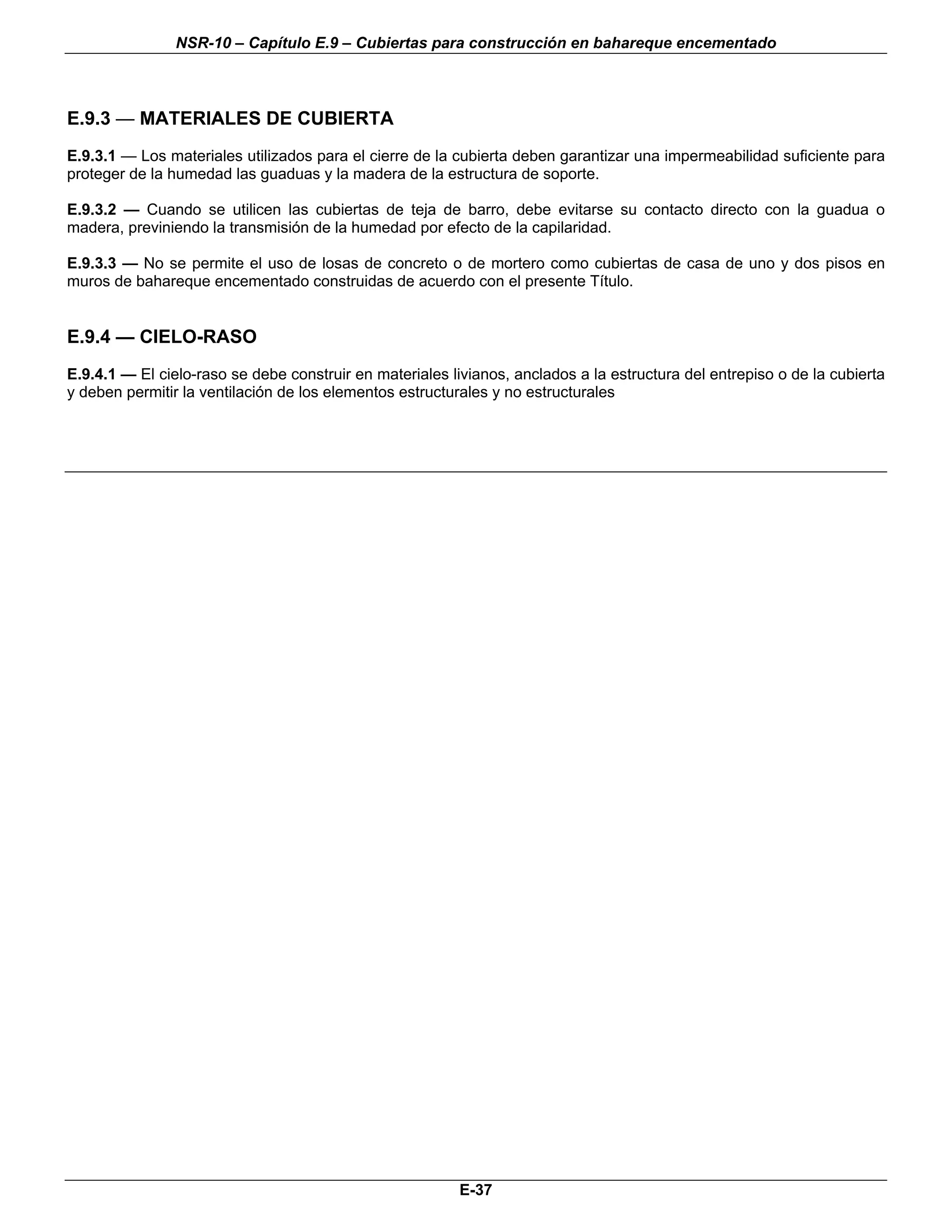 NSR-10 – Capítulo E.9 – Cubiertas para construcción en bahareque encementado



E.9.3 — MATERIALES DE CUBIERTA
E.9.3.1 — Los materiales utilizados para el cierre de la cubierta deben garantizar una impermeabilidad suficiente para
proteger de la humedad las guaduas y la madera de la estructura de soporte.

E.9.3.2 — Cuando se utilicen las cubiertas de teja de barro, debe evitarse su contacto directo con la guadua o
madera, previniendo la transmisión de la humedad por efecto de la capilaridad.

E.9.3.3 — No se permite el uso de losas de concreto o de mortero como cubiertas de casa de uno y dos pisos en
muros de bahareque encementado construidas de acuerdo con el presente Título.


E.9.4 — CIELO-RASO
E.9.4.1 — El cielo-raso se debe construir en materiales livianos, anclados a la estructura del entrepiso o de la cubierta
y deben permitir la ventilación de los elementos estructurales y no estructurales



                                                                                                                       n




                                                          E-37
 