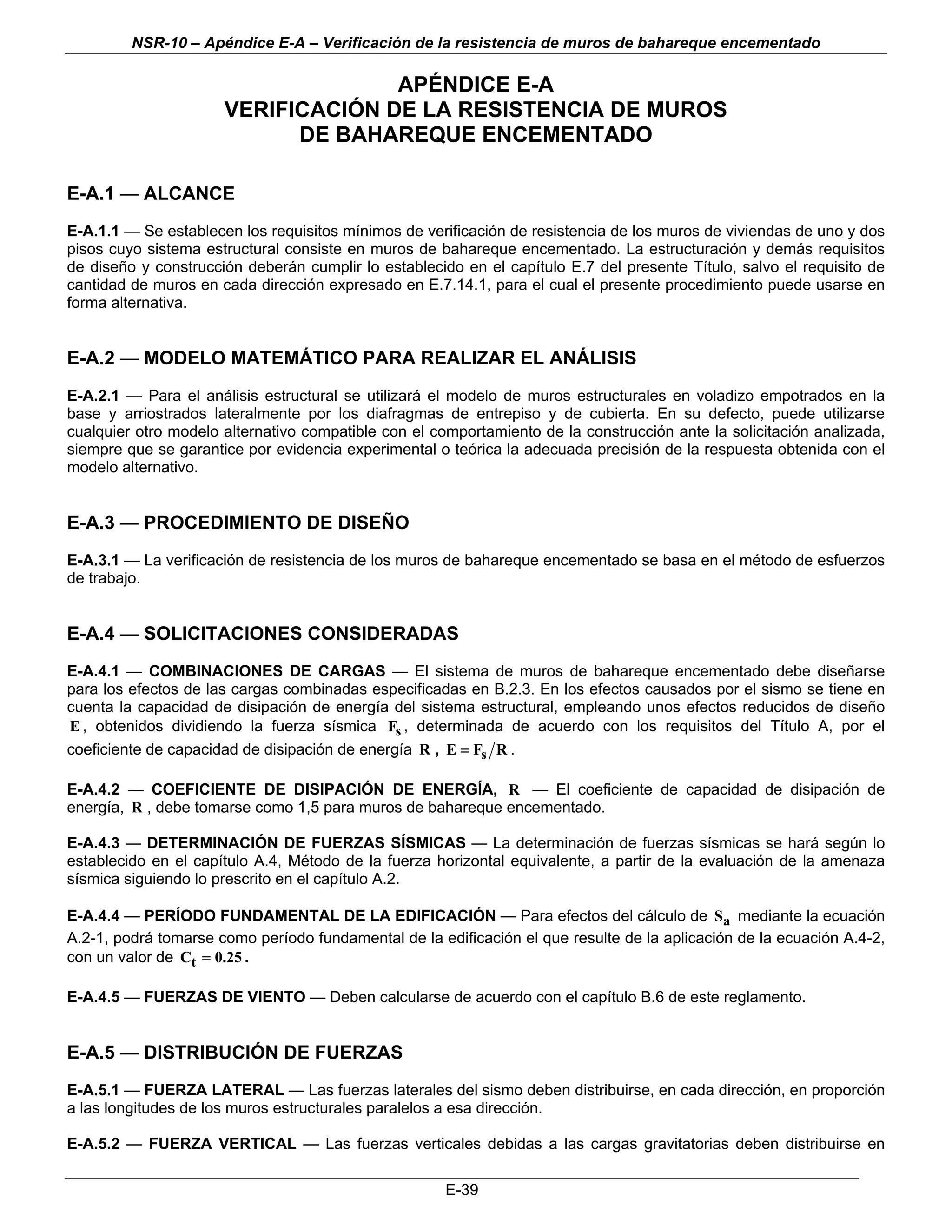 NSR-10 – Apéndice E-A – Verificación de la resistencia de muros de bahareque encementado

                                    APÉNDICE E-A
                      VERIFICACIÓN DE LA RESISTENCIA DE MUROS
                            DE BAHAREQUE ENCEMENTADO

E-A.1 — ALCANCE
E-A.1.1 — Se establecen los requisitos mínimos de verificación de resistencia de los muros de viviendas de uno y dos
pisos cuyo sistema estructural consiste en muros de bahareque encementado. La estructuración y demás requisitos
de diseño y construcción deberán cumplir lo establecido en el capítulo E.7 del presente Título, salvo el requisito de
cantidad de muros en cada dirección expresado en E.7.14.1, para el cual el presente procedimiento puede usarse en
forma alternativa.


E-A.2 — MODELO MATEMÁTICO PARA REALIZAR EL ANÁLISIS
E-A.2.1 — Para el análisis estructural se utilizará el modelo de muros estructurales en voladizo empotrados en la
base y arriostrados lateralmente por los diafragmas de entrepiso y de cubierta. En su defecto, puede utilizarse
cualquier otro modelo alternativo compatible con el comportamiento de la construcción ante la solicitación analizada,
siempre que se garantice por evidencia experimental o teórica la adecuada precisión de la respuesta obtenida con el
modelo alternativo.


E-A.3 — PROCEDIMIENTO DE DISEÑO
E-A.3.1 — La verificación de resistencia de los muros de bahareque encementado se basa en el método de esfuerzos
de trabajo.


E-A.4 — SOLICITACIONES CONSIDERADAS
E-A.4.1 — COMBINACIONES DE CARGAS — El sistema de muros de bahareque encementado debe diseñarse
para los efectos de las cargas combinadas especificadas en B.2.3. En los efectos causados por el sismo se tiene en
cuenta la capacidad de disipación de energía del sistema estructural, empleando unos efectos reducidos de diseño
E , obtenidos dividiendo la fuerza sísmica Fs , determinada de acuerdo con los requisitos del Título A, por el
coeficiente de capacidad de disipación de energía R , E = Fs R .

E-A.4.2 — COEFICIENTE DE DISIPACIÓN DE ENERGÍA, R — El coeficiente de capacidad de disipación de
energía, R , debe tomarse como 1,5 para muros de bahareque encementado.

E-A.4.3 — DETERMINACIÓN DE FUERZAS SÍSMICAS — La determinación de fuerzas sísmicas se hará según lo
establecido en el capítulo A.4, Método de la fuerza horizontal equivalente, a partir de la evaluación de la amenaza
sísmica siguiendo lo prescrito en el capítulo A.2.

E-A.4.4 — PERÍODO FUNDAMENTAL DE LA EDIFICACIÓN — Para efectos del cálculo de Sa mediante la ecuación
A.2-1, podrá tomarse como período fundamental de la edificación el que resulte de la aplicación de la ecuación A.4-2,
con un valor de Ct = 0.25 .

E-A.4.5 — FUERZAS DE VIENTO — Deben calcularse de acuerdo con el capítulo B.6 de este reglamento.


E-A.5 — DISTRIBUCIÓN DE FUERZAS
E-A.5.1 — FUERZA LATERAL — Las fuerzas laterales del sismo deben distribuirse, en cada dirección, en proporción
a las longitudes de los muros estructurales paralelos a esa dirección.

E-A.5.2 — FUERZA VERTICAL — Las fuerzas verticales debidas a las cargas gravitatorias deben distribuirse en

                                                      E-39
 