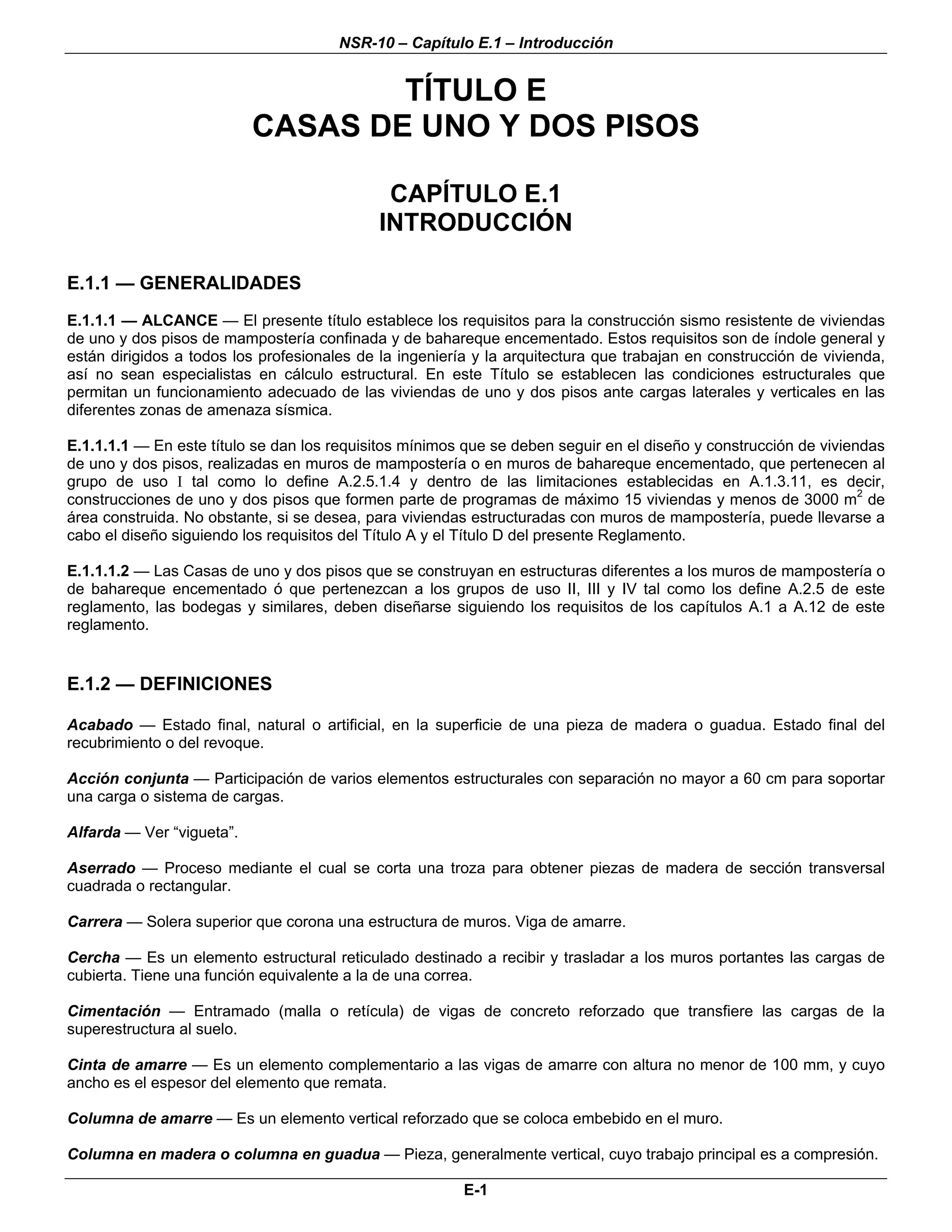 NSR-10 – Capítulo E.1 – Introducción


                                   TÍTULO E
                           CASAS DE UNO Y DOS PISOS

                                              CAPÍTULO E.1
                                             INTRODUCCIÓN

E.1.1 — GENERALIDADES
E.1.1.1 — ALCANCE — El presente título establece los requisitos para la construcción sismo resistente de viviendas
de uno y dos pisos de mampostería confinada y de bahareque encementado. Estos requisitos son de índole general y
están dirigidos a todos los profesionales de la ingeniería y la arquitectura que trabajan en construcción de vivienda,
así no sean especialistas en cálculo estructural. En este Título se establecen las condiciones estructurales que
permitan un funcionamiento adecuado de las viviendas de uno y dos pisos ante cargas laterales y verticales en las
diferentes zonas de amenaza sísmica.

E.1.1.1.1 — En este título se dan los requisitos mínimos que se deben seguir en el diseño y construcción de viviendas
de uno y dos pisos, realizadas en muros de mampostería o en muros de bahareque encementado, que pertenecen al
grupo de uso I tal como lo define A.2.5.1.4 y dentro de las limitaciones establecidas en A.1.3.11, es decir,
construcciones de uno y dos pisos que formen parte de programas de máximo 15 viviendas y menos de 3000 m2 de
área construida. No obstante, si se desea, para viviendas estructuradas con muros de mampostería, puede llevarse a
cabo el diseño siguiendo los requisitos del Título A y el Título D del presente Reglamento.

E.1.1.1.2 — Las Casas de uno y dos pisos que se construyan en estructuras diferentes a los muros de mampostería o
de bahareque encementado ó que pertenezcan a los grupos de uso II, III y IV tal como los define A.2.5 de este
reglamento, las bodegas y similares, deben diseñarse siguiendo los requisitos de los capítulos A.1 a A.12 de este
reglamento.


E.1.2 — DEFINICIONES

Acabado — Estado final, natural o artificial, en la superficie de una pieza de madera o guadua. Estado final del
recubrimiento o del revoque.

Acción conjunta — Participación de varios elementos estructurales con separación no mayor a 60 cm para soportar
una carga o sistema de cargas.

Alfarda — Ver “vigueta”.

Aserrado — Proceso mediante el cual se corta una troza para obtener piezas de madera de sección transversal
cuadrada o rectangular.

Carrera — Solera superior que corona una estructura de muros. Viga de amarre.

Cercha — Es un elemento estructural reticulado destinado a recibir y trasladar a los muros portantes las cargas de
cubierta. Tiene una función equivalente a la de una correa.

Cimentación — Entramado (malla o retícula) de vigas de concreto reforzado que transfiere las cargas de la
superestructura al suelo.

Cinta de amarre — Es un elemento complementario a las vigas de amarre con altura no menor de 100 mm, y cuyo
ancho es el espesor del elemento que remata.

Columna de amarre — Es un elemento vertical reforzado que se coloca embebido en el muro.

Columna en madera o columna en guadua — Pieza, generalmente vertical, cuyo trabajo principal es a compresión.

                                                         E-1
 