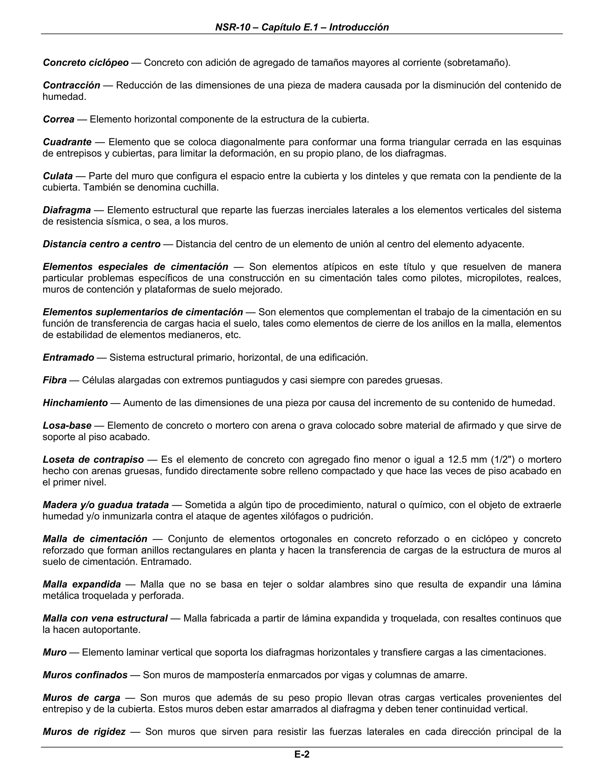 NSR-10 – Capítulo E.1 – Introducción


Concreto ciclópeo — Concreto con adición de agregado de tamaños mayores al corriente (sobretamaño).

Contracción — Reducción de las dimensiones de una pieza de madera causada por la disminución del contenido de
humedad.

Correa — Elemento horizontal componente de la estructura de la cubierta.

Cuadrante — Elemento que se coloca diagonalmente para conformar una forma triangular cerrada en las esquinas
de entrepisos y cubiertas, para limitar la deformación, en su propio plano, de los diafragmas.

Culata — Parte del muro que configura el espacio entre la cubierta y los dinteles y que remata con la pendiente de la
cubierta. También se denomina cuchilla.

Diafragma — Elemento estructural que reparte las fuerzas inerciales laterales a los elementos verticales del sistema
de resistencia sísmica, o sea, a los muros.

Distancia centro a centro — Distancia del centro de un elemento de unión al centro del elemento adyacente.

Elementos especiales de cimentación — Son elementos atípicos en este título y que resuelven de manera
particular problemas específicos de una construcción en su cimentación tales como pilotes, micropilotes, realces,
muros de contención y plataformas de suelo mejorado.

Elementos suplementarios de cimentación — Son elementos que complementan el trabajo de la cimentación en su
función de transferencia de cargas hacia el suelo, tales como elementos de cierre de los anillos en la malla, elementos
de estabilidad de elementos medianeros, etc.

Entramado — Sistema estructural primario, horizontal, de una edificación.

Fibra — Células alargadas con extremos puntiagudos y casi siempre con paredes gruesas.

Hinchamiento — Aumento de las dimensiones de una pieza por causa del incremento de su contenido de humedad.

Losa-base — Elemento de concreto o mortero con arena o grava colocado sobre material de afirmado y que sirve de
soporte al piso acabado.

Loseta de contrapiso — Es el elemento de concreto con agregado fino menor o igual a 12.5 mm (1/2") o mortero
hecho con arenas gruesas, fundido directamente sobre relleno compactado y que hace las veces de piso acabado en
el primer nivel.

Madera y/o guadua tratada — Sometida a algún tipo de procedimiento, natural o químico, con el objeto de extraerle
humedad y/o inmunizarla contra el ataque de agentes xilófagos o pudrición.

Malla de cimentación — Conjunto de elementos ortogonales en concreto reforzado o en ciclópeo y concreto
reforzado que forman anillos rectangulares en planta y hacen la transferencia de cargas de la estructura de muros al
suelo de cimentación. Entramado.

Malla expandida — Malla que no se basa en tejer o soldar alambres sino que resulta de expandir una lámina
metálica troquelada y perforada.

Malla con vena estructural — Malla fabricada a partir de lámina expandida y troquelada, con resaltes continuos que
la hacen autoportante.

Muro — Elemento laminar vertical que soporta los diafragmas horizontales y transfiere cargas a las cimentaciones.

Muros confinados — Son muros de mampostería enmarcados por vigas y columnas de amarre.

Muros de carga — Son muros que además de su peso propio llevan otras cargas verticales provenientes del
entrepiso y de la cubierta. Estos muros deben estar amarrados al diafragma y deben tener continuidad vertical.

Muros de rigidez — Son muros que sirven para resistir las fuerzas laterales en cada dirección principal de la

                                                         E-2
 