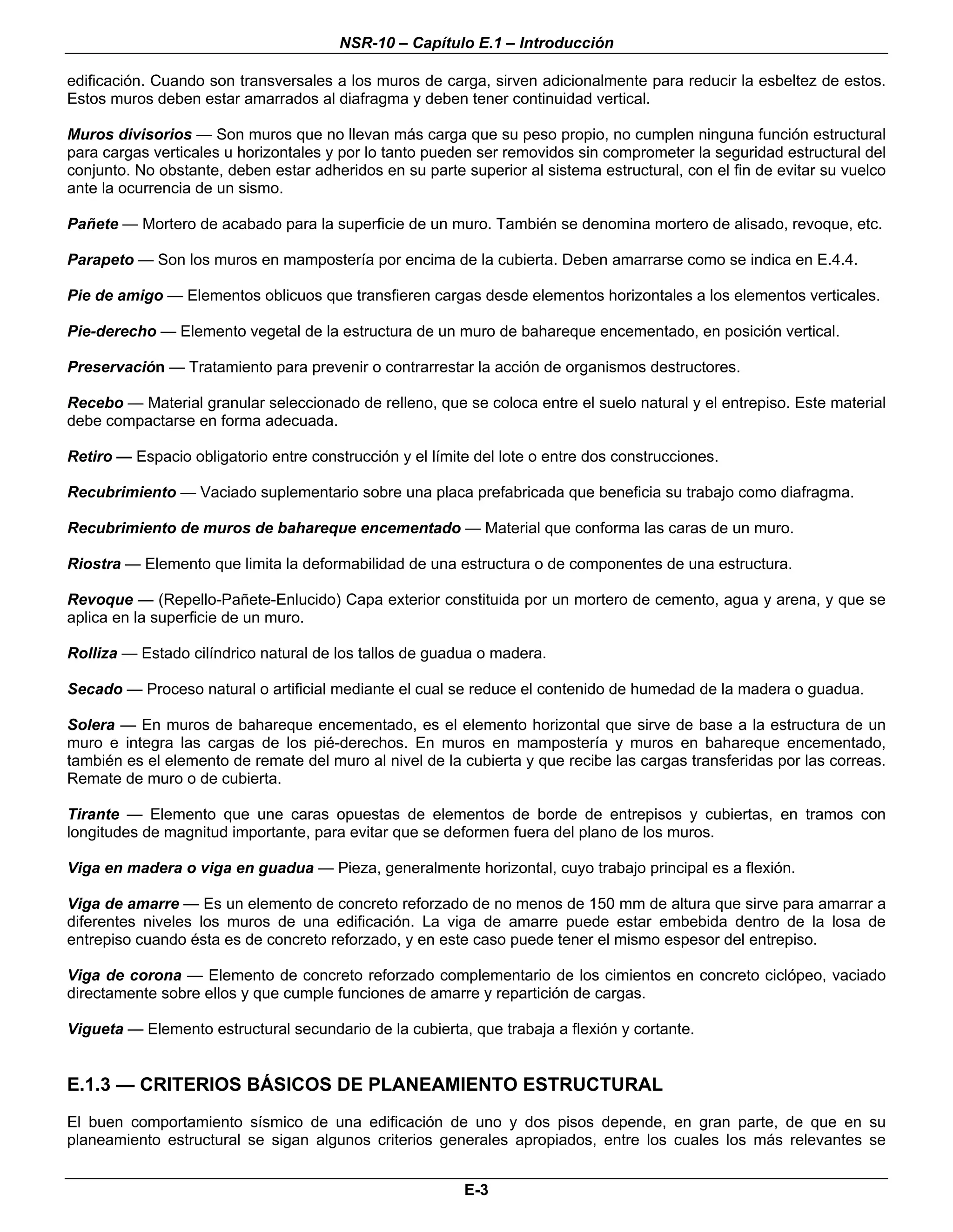 NSR-10 – Capítulo E.1 – Introducción

edificación. Cuando son transversales a los muros de carga, sirven adicionalmente para reducir la esbeltez de estos.
Estos muros deben estar amarrados al diafragma y deben tener continuidad vertical.

Muros divisorios — Son muros que no llevan más carga que su peso propio, no cumplen ninguna función estructural
para cargas verticales u horizontales y por lo tanto pueden ser removidos sin comprometer la seguridad estructural del
conjunto. No obstante, deben estar adheridos en su parte superior al sistema estructural, con el fin de evitar su vuelco
ante la ocurrencia de un sismo.

Pañete — Mortero de acabado para la superficie de un muro. También se denomina mortero de alisado, revoque, etc.

Parapeto — Son los muros en mampostería por encima de la cubierta. Deben amarrarse como se indica en E.4.4.

Pie de amigo — Elementos oblicuos que transfieren cargas desde elementos horizontales a los elementos verticales.

Pie-derecho — Elemento vegetal de la estructura de un muro de bahareque encementado, en posición vertical.

Preservación — Tratamiento para prevenir o contrarrestar la acción de organismos destructores.

Recebo — Material granular seleccionado de relleno, que se coloca entre el suelo natural y el entrepiso. Este material
debe compactarse en forma adecuada.

Retiro — Espacio obligatorio entre construcción y el límite del lote o entre dos construcciones.

Recubrimiento — Vaciado suplementario sobre una placa prefabricada que beneficia su trabajo como diafragma.

Recubrimiento de muros de bahareque encementado — Material que conforma las caras de un muro.

Riostra — Elemento que limita la deformabilidad de una estructura o de componentes de una estructura.

Revoque — (Repello-Pañete-Enlucido) Capa exterior constituida por un mortero de cemento, agua y arena, y que se
aplica en la superficie de un muro.

Rolliza — Estado cilíndrico natural de los tallos de guadua o madera.

Secado — Proceso natural o artificial mediante el cual se reduce el contenido de humedad de la madera o guadua.

Solera — En muros de bahareque encementado, es el elemento horizontal que sirve de base a la estructura de un
muro e integra las cargas de los pié-derechos. En muros en mampostería y muros en bahareque encementado,
también es el elemento de remate del muro al nivel de la cubierta y que recibe las cargas transferidas por las correas.
Remate de muro o de cubierta.

Tirante — Elemento que une caras opuestas de elementos de borde de entrepisos y cubiertas, en tramos con
longitudes de magnitud importante, para evitar que se deformen fuera del plano de los muros.

Viga en madera o viga en guadua — Pieza, generalmente horizontal, cuyo trabajo principal es a flexión.

Viga de amarre — Es un elemento de concreto reforzado de no menos de 150 mm de altura que sirve para amarrar a
diferentes niveles los muros de una edificación. La viga de amarre puede estar embebida dentro de la losa de
entrepiso cuando ésta es de concreto reforzado, y en este caso puede tener el mismo espesor del entrepiso.

Viga de corona — Elemento de concreto reforzado complementario de los cimientos en concreto ciclópeo, vaciado
directamente sobre ellos y que cumple funciones de amarre y repartición de cargas.

Vigueta — Elemento estructural secundario de la cubierta, que trabaja a flexión y cortante.


E.1.3 — CRITERIOS BÁSICOS DE PLANEAMIENTO ESTRUCTURAL
El buen comportamiento sísmico de una edificación de uno y dos pisos depende, en gran parte, de que en su
planeamiento estructural se sigan algunos criterios generales apropiados, entre los cuales los más relevantes se


                                                          E-3
 