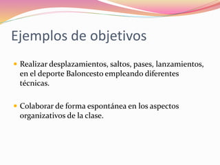 Ejemplos de objetivos
 Realizar desplazamientos, saltos, pases, lanzamientos,
en el deporte Baloncesto empleando diferentes
técnicas.
 Colaborar de forma espontánea en los aspectos
organizativos de la clase.
 