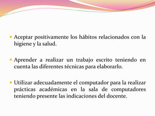  Aceptar positivamente los hábitos relacionados con la
higiene y la salud.
 Aprender a realizar un trabajo escrito teniendo en
cuenta las diferentes técnicas para elaborarlo.
 Utilizar adecuadamente el computador para la realizar
prácticas académicas en la sala de computadores
teniendo presente las indicaciones del docente.
 