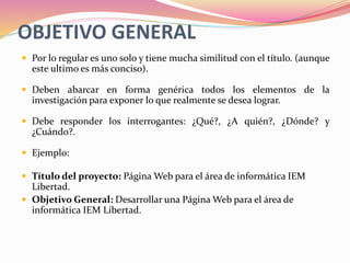 OBJETIVO GENERAL
 Por lo regular es uno solo y tiene mucha similitud con el título. (aunque
este ultimo es más conciso).
 Deben abarcar en forma genérica todos los elementos de la
investigación para exponer lo que realmente se desea lograr.
 Debe responder los interrogantes: ¿Qué?, ¿A quién?, ¿Dónde? y
¿Cuándo?.
 Ejemplo:
 Título del proyecto: Página Web para el área de informática IEM
Libertad.
 Objetivo General: Desarrollar una Página Web para el área de
informática IEM Libertad.
 