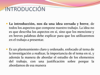 INTRODUCCIÓN
 La introducción, nos da una idea cerrada y breve, de
todos los aspectos que compone nuestro trabajo. La idea no
es que describa los aspectos en si, sino que los mencione y
en breves palabras debe explicar para que los utilizaremos
en el trabajo a presentar.
 Es un planteamiento claro y ordenado, enfocado al tema de
la investigación a realizar, la importancia de el tema en si, y
además la manera de abordar el estudio de los elementos
del trabajo, con una justificación sobre porque la
abordamos de esa manera
 