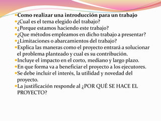 Como realizar una introducción para un trabajo
¿Cual es el tema elegido del trabajo?
¿Porque estamos haciendo este trabajo?
¿Que métodos empleamos en dicho trabajo a presentar?
¿Limitaciones o abarcamientos del trabajo?
Explica las maneras como el proyecto entrará a solucionar
el problema planteado y cual es su contribución.
Incluye el impacto en el corto, mediano y largo plazo.
En que forma va a beneficiar el proyecto a los ejecutores.
Se debe incluir el interés, la utilidad y novedad del
proyecto.
La justificación responde al ¿POR QUÉ SE HACE EL
PROYECTO?
 
