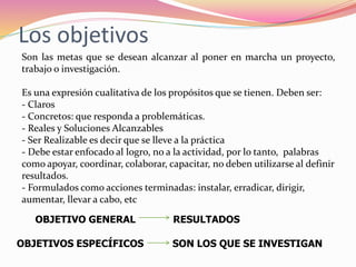 Los objetivos
Son las metas que se desean alcanzar al poner en marcha un proyecto,
trabajo o investigación.
Es una expresión cualitativa de los propósitos que se tienen. Deben ser:
- Claros
- Concretos: que responda a problemáticas.
- Reales y Soluciones Alcanzables
- Ser Realizable es decir que se lleve a la práctica
- Debe estar enfocado al logro, no a la actividad, por lo tanto, palabras
como apoyar, coordinar, colaborar, capacitar, no deben utilizarse al definir
resultados.
- Formulados como acciones terminadas: instalar, erradicar, dirigir,
aumentar, llevar a cabo, etc
OBJETIVO GENERAL RESULTADOS
OBJETIVOS ESPECÍFICOS SON LOS QUE SE INVESTIGAN
 