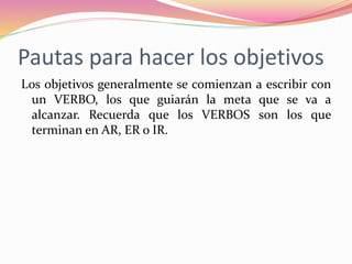 Pautas para hacer los objetivos
Los objetivos generalmente se comienzan a escribir con
un VERBO, los que guiarán la meta que se va a
alcanzar. Recuerda que los VERBOS son los que
terminan en AR, ER o IR.
 