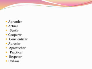  Aprender
 Actuar
 Sentir
 Cooperar
 Concientizar
 Apreciar
 Aprovechar
 Practicar
 Respetar
 Utilizar
 