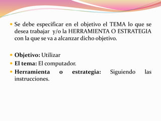  Se debe especificar en el objetivo el TEMA lo que se
desea trabajar y/o la HERRAMIENTA O ESTRATEGIA
con la que se va a alcanzar dicho objetivo.
 Objetivo: Utilizar
 El tema: El computador.
 Herramienta o estrategia: Siguiendo las
instrucciones.
 