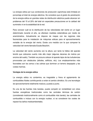 La energía eólica por sus condiciones de producción caprichosa está limitada en
porcentaje al total de energía eléctrica. Se considera que el grado de penetración
de la energía eólica en grandes redes de distribución eléctrica puede alcanzar sin
problemas del 15 al 20% del total sin especiales precauciones en la calidad del
suministro ni en la estabilidad de la red.
Para conocer cuál es la distribución de las velocidades del viento en un lugar
determinado durante el año, se efectúan medidas sistemáticas por medio de
anemómetros. Actualmente se dispone de mapas con las regiones más
favorecidas para la instalación de máquinas eólicas para el aprovechamiento
rentable de la energía del viento. Existe una medida con la que comparar la
velocidad del viento llamada Escala Beaufort.
La velocidad del viento aumenta con la altura; por tanto la hélice del aparato
tendrá que colocarse cuanto más alto mejor (algunas decenas de metros por
encima del suelo). También se procura colocar el aparato lejos de las turbulencias
provocadas por obstáculos (árboles, edificios, etc). Los emplazamientos más
favorables son los cerros o las colinas que dominan un terreno despejado y las
costas marinas.
Ventajas de la energía eólica
La energía eólica no contamina, es inagotable y frena el agotamiento de
combustibles fósiles contribuyendo a evitar el cambio climático. Es una tecnología
de aprovechamiento totalmente madura y puesta a punto.
Es una de las fuentes más baratas, puede competir en rentabilidad con otras
fuentes energéticas tradicionales como las centrales térmicas de carbón
(considerado tradicionalmente como el combustible más barato), las centrales de
combustible e incluso con la energía nuclear, si se consideran los costes de
reparar los daños medioambientales.

 