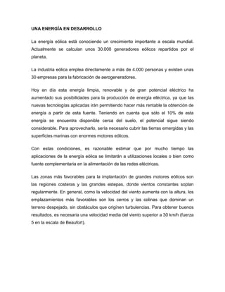 UNA ENERGÍA EN DESARROLLO
La energía eólica está conociendo un crecimiento importante a escala mundial.
Actualmente se calculan unos 30.000 generadores eólicos repartidos por el
planeta.
La industria eólica emplea directamente a más de 4.000 personas y existen unas
30 empresas para la fabricación de aerogeneradores.
Hoy en día esta energía limpia, renovable y de gran potencial eléctrico ha
aumentado sus posibilidades para la producción de energía eléctrica, ya que las
nuevas tecnologías aplicadas irán permitiendo hacer más rentable la obtención de
energía a partir de esta fuente. Teniendo en cuenta que sólo el 10% de esta
energía se encuentra disponible cerca del suelo, el potencial sigue siendo
considerable. Para aprovecharlo, sería necesario cubrir las tierras emergidas y las
superficies marinas con enormes motores eólicos.
Con estas condiciones, es razonable estimar que por mucho tiempo las
aplicaciones de la energía eólica se limitarán a utilizaciones locales o bien como
fuente complementaria en la alimentación de las redes eléctricas.
Las zonas más favorables para la implantación de grandes motores eólicos son
las regiones costeras y las grandes estepas, donde vientos constantes soplan
regularmente. En general, como la velocidad del viento aumenta con la altura, los
emplazamientos más favorables son los cerros y las colinas que dominan un
terreno despejado, sin obstáculos que originen turbulencias. Para obtener buenos
resultados, es necesaria una velocidad media del viento superior a 30 km/h (fuerza
5 en la escala de Beaufort).

 