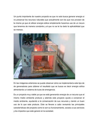 Un punto importante de nuestro proyecto es que no solo busca generar energía si
no preservar los recursos naturales que actualmente son los que nos proveen de
la misma ya que al utilizar energía eólica simplemente hacemos uso de un recuro
que tenemos de manera constante y al que no se le ha dado la aplicabilidad que
se merece.

En las imágenes anteriores se puede observar cómo se implementaría este tipo de
de generadores para obtener el resultado que se busca es decir energía eólica
alimentando un sistema de luces de emergencia.
Es un proyecto muy viable ya que se está generando energía de un recurso que el
mismo medio ambiente produce y además este proyecto ayuda a conservar el
medio ambiente, ayudando a la conservación de sus recursos y dando un buen
uso de lo que este produce. Este se llevara a cabo revisando las principales
características del proyecto como lo son su funcionamiento, acceso a sus servicios
y los impactos que este genere en la sociedad.

 