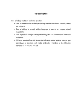 CONCLUSIONES

Con el trabajo realizado podemos concluir:
 Que la utilización de la energía eólica puede ser de mucha utilidad para el
ser humano
 Que al utilizar la energía eólica hacemos el uso de un recuso natural
inagotable
 Que al producir energía eólica podemos ayudar a la conservación del medio
ambiente
 Al hacer un uso eficaz de la energía eólica se puede generar energía que
contribuye al beneficio del medio ambiente y también a la utilización
correcta de un recurso natural

 