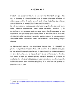 MARCO TEORICO

Desde los albores de la civilización el hombre viene utilizando la energía eólica
para la obtención de potencia mecánica, en el pasado más lejano activando un
sistema de propulsión de acción como lo es la vela y desde hace dos milenios
activando turbinas de acción como son los molinos de viento.
La vela como sistema propulsivo de embarcaciones y el molino de viento como
motor

industrial

evolucionaron

sobre

bases

netamente

empíricas

y

se

perfeccionaron en numerosas variantes, pero fueron abandonados para la gran
mayoría de las aplicaciones productivas cuando el desarrollo de las máquinas
térmicas permitió al hombre aprovechar las grandes reservas de energía química
almacenada en los combustibles fósiles convirtiéndolo a fuerza motriz y energía
eléctrica.

La energía eólica es una forma indirecta de energía solar. Las diferencias de
presión y temperatura en la atmósfera, por la absorción de la radiación solar, son
las que ponen en movimiento los vientos. El calentamiento del aire de la atmósfera
en forma desigual provoca la circulación entre zonas con temperaturas distintas.
Este viento produce una energía (llamada eólica en referencia al dios Eolo, el
mitológico dios del viento)1 utilizada desde hace mucho tiempo por el hombre en la
navegación marina, en la molienda del grano y en la extracción del agua de los
pozos, entre otros usos.

1

Tomado.de.http://www.tuverde.com/2010/02/la-produccion-mundial-de-energia-eolica-crecioun-31-en-2009/

 