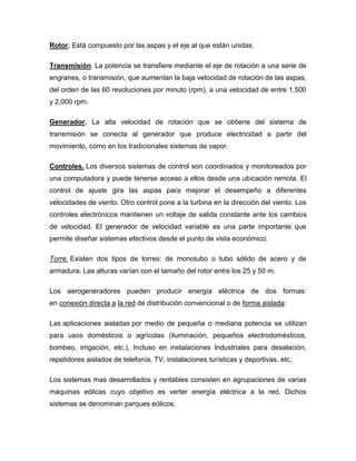 Rotor. Está compuesto por las aspas y el eje al que están unidas.
Transmisión. La potencia se transfiere mediante el eje de rotación a una serie de
engranes, o transmisión, que aumentan la baja velocidad de rotación de las aspas,
del orden de las 60 revoluciones por minuto (rpm), a una velocidad de entre 1,500
y 2,000 rpm.
Generador. La alta velocidad de rotación que se obtiene del sistema de
transmisión se conecta al generador que produce electricidad a partir del
movimiento, como en los tradicionales sistemas de vapor.
Controles. Los diversos sistemas de control son coordinados y monitoreados por
una computadora y puede tenerse acceso a ellos desde una ubicación remota. El
control de ajuste gira las aspas para mejorar el desempeño a diferentes
velocidades de viento. Otro control pone a la turbina en la dirección del viento. Los
controles electrónicos mantienen un voltaje de salida constante ante los cambios
de velocidad. El generador de velocidad variable es una parte importante que
permite diseñar sistemas efectivos desde el punto de vista económico.
Torre. Existen dos tipos de torres: de monotubo o tubo sólido de acero y de
armadura. Las alturas varían con el tamaño del rotor entre los 25 y 50 m.
Los aerogeneradores pueden producir energía eléctrica de dos formas:
en conexión directa a la red de distribución convencional o de forma aislada:
Las aplicaciones aisladas por medio de pequeña o mediana potencia se utilizan
para usos domésticos o agrícolas (iluminación, pequeños electrodomésticos,
bombeo, irrigación, etc.), Incluso en instalaciones Industriales para desalación,
repetidores aislados de telefonía, TV, instalaciones turísticas y deportivas, etc.
Los sistemas mas desarrollados y rentables consisten en agrupaciones de varias
máquinas eólicas cuyo objetivo es verter energía eléctrica a la red. Dichos
sistemas se denominan parques eólicos.

 
