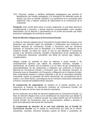 10.8. Proponer, analizar y viabilizar estrategias pedagógicas que permitan la
flexibilización del modelo pedagógico y la articulación de diferentes áreas de
estudio que lean el contexto educativo y su pertinencia en la comunidad para
determinar más y mejores maneras de relacionarse en la construcción de la
ciudadanía.
Parágrafo. Este comité debe darse su propio reglamento, el cual debe abarcar lo
correspondiente a sesiones, y demás aspectos procedimentales, como aquellos
relacionados con la elección y permanencia en el comité del docente que lidere
procesos o estrategias de convivencia escolar.
Ruta de Atención Integral para la Convivencia Escolar.
La Ruta de Atención Integral para la Convivencia Escolar define los procesos y los
protocolos que deberán seguir las entidades e instituciones que conforman el
Sistema Nacional de Convivencia Escolar y Formación para los Derechos
Humanos, la Educación para la Sexualidad y la Prevención y Mitigación de la
Violencia Escolar, en todos los casos en que se vea afectada la convivencia
escolar y los derechos humanos, sexuales y reproductivos de los estudiantes de
las instituciones educativas, articulando una oferta de servicio ágil, integral y
complementario.
Integral, cuando se presente un caso de violencia o acoso escolar o de
comportamiento agresivo que vulnere los derechos humanos, sexuales y
reproductivos, de acuerdo con el protocolo y en el marco de las competencias y
responsabilidades de las instituciones y entidades que conforman el Sistema
Nacional de Convivencia Escolar y Formación para los Derechos Humanos, la
Educación para la Sexualidad y la Prevención y Mitigación de la Violencia Escolar.
Este componente involucra a actores diferentes a los de la comunidad educativa
únicamente cuando la gravedad del hecho denunciado, las circunstancias que lo
rodean o los daños físicos y psicológicos de los menores involucrados sobrepasan
la función misional del establecimiento educativo.
El componente de seguimiento se centrará en el reporte oportuno de la
información al Sistema de Información Unificado de Convivencia Escolar, del
estado de cada uno de los casos de atención reportados.
De los protocolos de la Ruta de Atención Integral para la Convivencia Escolar. La
Ruta de Atención Integral inicia con la identificación de situaciones que afectan la
convivencia por acoso o violencia escolar, los cuales tendrán que ser remitidos al
Comité Escolar de Convivencia, para su documentación, análisis y atención a
partir de la aplicación del manual de convivencia.
El componente de atención de la ruta será activado por el Comité de
Convivencia Escolar por la puesta en conocimiento por parte de la víctima,
estudiantes, docentes, directivos docentes, padres de familia o acudientes, de
 
