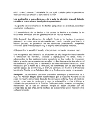 oficio por el Comité de, Convivencia Escolar o por cualquier persona que conozca
de situaciones que afecten la convivencia escolar.
Los protocolos y procedimientos de la ruta de atención integral deberán
considerar como mínimo los siguientes postulados:
1.La puesta en conocimiento de los hechos por parte de las directivas, docentes y
estudiantes involucrados.
2. El conocimiento de los hechos a los padres de familia o acudientes de los
estudiantes afectados y de los generadores de los hechos violentos.
3.Se buscarán las alternativas de solución frente a los hechos presentados
procurando encontrar espacios de conciliación, cuando proceda, garantizando el
debido proceso, la promoción de las relaciones participativas, incluyentes,
solidarias, de la corresponsabilidad y el respeto de los derechos humanos.
4.Se garantice la atención integral y el seguimiento pertinente para cada caso.
Una vez agotada esta instancia, las situaciones de alto riesgo de violencia escolar
o vulneración de derechos, sexuales y reproductivos de niños, niñas y
adolescentes de los establecimientos educativos en los niveles de preescolar,
básica y media que no puedan ser resueltas por las vías que establece el manual
de convivencia y se requiera la intervención de otras entidades o instancias, serán
trasladadas por el rector de la institución, de conformidad con las decisiones del
Comité Escolar de Convivencia, al ICBF, la Comisaria de Familia, la Personería
Municipal o Distrital o a la Policía de Infancia y Adolescencia, según corresponda.
Parágrafo. Los postulados, procesos, protocolos, estrategias y mecanismos de la
Ruta de Atención Integral serán reglamentados por el Gobierno Nacional en un
plazo no mayor a seis meses después de promulgada esta ley. Para tal efecto se
tendrán como base los protocolos y rutas ya establecidos por las entidades e
instituciones que pertenecen al Sistema. Estos postulados, procesos, estrategias y
mecanismos de la ruta de atención integral se deben actualizar con una
periodicidad de dos años, como resultado de evaluaciones que se realicen sobre
su funcionamiento.
 