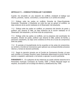 ARTICULO 11. – CONDUCTO REGULAR Y ACCIONES
Cuando me encuentre en una situación de conflicto, emplearé el diálogo que
informa, previene, razona, concientiza y compromete a un cambio de actitud.
11.1 Diálogo entre las partes en conflicto: Docente de Clase-Estudiante;
Estudiante- Estudiante y Estudiante y/o entre los que se generó el conflicto; se
deja evidencia de la acción realizada en el Observador del estudiante.
11.2 Diálogo entre las partes en conflicto, en presencia del director de grado y
profesor que observa la falta, se deja evidencia de la acción realizada en el
Observador del estudiante y se firmar acta de compromiso.
11.3 Diálogo entre las partes en conflicto, con la presencia del coordinador de
disciplina, director de grado, profesor que observa la falta, padres de familia, y
personero estudiantil y se deja como evidencia la firma de un acta de compromiso
entre las partes.
11.4 Si persiste el incumplimiento de los acuerdos en las actas de compromiso,
se remitirá a Comité de Convivencia quien aplicara sus correspondientes procesos
internos y tomara la decisión pertinente.
11.5 Según la decisión tomada por el Comité de Convivencia Escolar, el caso
será remitido al Consejo Directivo quien finalmente determinará la acción final de
sanción o expulsión autorizando a la rectoría a ejecutar la acción pertinente.
PARAGRAFO 1. : En cualquiera de las instancias se puede solicitar asesoría de la
Personería municipal, Comisaria de Familia, ICBF y Policía Nacional según se
requiera, de acuerdo con el código de infancia y adolescencia ley 1098.
 