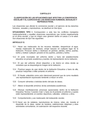 CAPITULO V
CLASIFICACIÓN DE LAS SITUACIONES QUE AFECTAN LA CONVIVENCIA
ESCOLAR Y EL EJERCICIO DE LOS DERECHOS HUMANOS, SEXUALES Y
REPRODUCTIVOS.
Las situaciones que afectan la convivencia escolar y el ejercicio de los derechos
humanos, sexuales y reproductivos, se clasifican en tres tipos:
SITUACIONES TIPO I: Corresponden a este tipo los conflictos manejados
inadecuadamente y aquellas situaciones esporádicas que inciden negativamente
en el clima escolar, y que en ningún caso generen daños al cuerpo o a la salud.
Son situaciones de tipo I las siguientes:
ARTICULO 12.
12.1 Hacer uso inadecuado de los recursos naturales, desperdiciar el agua,
manejo inadecuado de residuos, arrojar basuras en cualquier lugar de la
Institución. Provocar daños o destrozos en jardines, plantas, vidrios, puertas,
baños y realizar cualquier gravado en los pupitres, paredes y baños.
12.2 El porte incompleto del uniforme dentro y fuera del establecimiento
educativo en jornada académica y eventos de representación de la institución.
12.3 El uso del uniforme oficial (deportivo y de diario) en sitios donde se
considere que se desprestigia la imagen de la institución.
12.4 Practicar juegos de azar dentro de la Institución Educativa o fuera de ella,
practicar maquinitas o billar portando el uniforme.
12.5 El fraude, entendido como acto intencional personal que da como resultado
una representación equivocada tendiente a inducir en error.
12.6 Consumir alimentos o bebidas dentro del aula de clases.
12.7 Alterar el desarrollo armónico de las actividades académicas.
12.8 Efectuar manifestaciones amorosas apasionadas dentro de la Institución
Educativa Técnica “Lisandro Cely” o fuera de él portando el uniforme y cuando
estén representándolo en eventos deportivos, culturales, artísticos u otros.
12.9 Comportamiento y uso inadecuado del restaurante escolar.
12.10 Hacer uso de celulares, reproductores de música, video, etc. durante el
desarrollo de la clase, izadas de bandera, celebraciones religiosas y otras
actividades comunitarias, sin autorización del respectivo docente.
 