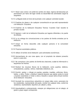 12.11 Hacer caso omiso a la señal de cambio de clase, ingreso del descanso y/o
permanecer por fuera del lugar donde se desarrollan las actividades según la
asignatura.
12.12 La llegada tarde al inicio de la jornada o de cualquier actividad escolar.
12.13 Evadirse de clases o de cualquier concentración en que esté representando
a la Institución Educativa.
11.14 Evadirse de la Institución Educativa Técnica “Lisandro Cely” durante la
jornada escolar.
12.15 Ingresar o salir de la Institución Educativa por lugares diferentes a la puerta
de entrada.
12.16 La no entrega de comunicaciones a los padres de familia enviadas por la
Institución.
12.17 Actuar en forma descortés ante cualquier persona d la comunidad
educativa.
12.18 Propiciar escándalos públicos.
12.19 Utilizar el nombre de la Institución para actividades económicas.
12.20 Aprovecharse de una cosa ajena, con el propósito de obtener provecho
para sí o para otro.
12.21 No comunicar a los padres de familia las citaciones, ocultar la información o
tergiversar los hechos.
12.22 Destruir los recursos físicos de la Institución, como pupitres, tableros,
computadores, puertas, vidrios, materiales didácticos, etc.
12.23 Escribir, grabar, o dibujar en puertas, paredes, muebles, uniformes, libros,
baños, y otros. Portar y distribuir material obsceno que atente contra la moral
y buenas costumbres e incitar a otros a hacerlo o causar daño al buen nombre
de la Institución Educativa.
12.24 Incumplir los compromisos adquiridos en cargos tales como: personero de
los estudiantes, representante del grado, monitor de cualquier área, control de
asistencia, representante deportivo y/o cultural y otros.
12.25 Impuntualidad a entrenamiento, ensayos y/o obligaciones con el colegio, el
grado o grupo según corresponda.
 