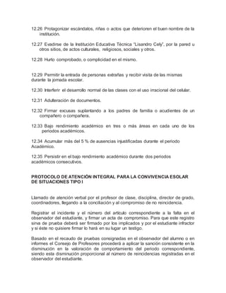 12.26 Protagonizar escándalos, riñas o actos que deterioren el buen nombre de la
institución.
12.27 Evadirse de la Institución Educativa Técnica “Lisandro Cely”, por la pared u
otros sitios, de actos culturales, religiosos, sociales y otros.
12.28 Hurto comprobado, o complicidad en el mismo.
12.29 Permitir la entrada de personas extrañas y recibir visita de las mismas
durante la jornada escolar.
12.30 Interferir el desarrollo normal de las clases con el uso irracional del celular.
12.31 Adulteración de documentos.
12.32 Firmar excusas suplantando a los padres de familia o acudientes de un
compañero o compañera.
12.33 Bajo rendimiento académico en tres o más áreas en cada uno de los
periodos académicos.
12.34 Acumular más del 5 % de ausencias injustificadas durante el periodo
Académico.
12.35 Persistir en el bajo rendimiento académico durante dos periodos
académicos consecutivos.
PROTOCOLO DE ATENCIÓN INTEGRAL PARA LA CONVIVENCIA ESOLAR
DE SITUACIONES TIPO I
Llamado de atención verbal por el profesor de clase, disciplina, director de grado,
coordinadores, llegando a la conciliación y al compromiso de no reincidencia.
Registrar el incidente y el número del artículo correspondiente a la falta en el
observador del estudiante, y firmar un acta de compromiso. Para que este registro
sirva de prueba deberá ser firmado por los implicados y por el estudiante infractor
y si éste no quisiere firmar lo hará en su lugar un testigo.
Basado en el recaudo de pruebas consignadas en el observador del alumno o en
informes el Consejo de Profesores procederá a aplicar la sanción consistente en la
disminución en la valoración de comportamiento del periodo correspondiente,
siendo esta disminución proporcional al número de reincidencias registradas en el
observador del estudiante.
 