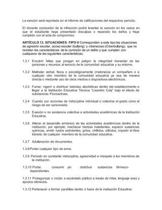 La sanción será reportada en el informe de calificaciones del respectivo periodo.
El docente conocedor de la infracción podrá levantar la sanción en los casos en
que el estudiante haya presentado disculpas o reparado los daños y haya
cumplido con el acta de compromiso.
ARTÍCULO 13. SITUACIONES -TIPO II Corresponden a este tipo las situaciones
de agresión escolar, acoso escolar (bullying) y ciberacoso (Ciberbullying), que no
revistan las características de la comisión de un delito y que cumplan con
cualquiera de las siguientes características:
1.3.1 Encubrir faltas que pongan en peligro la integridad bienestar de las
personas y recursos al servicio de la comunidad educativa y su entorno.
1.3.2 Maltratar verbal, física o psicológicamente (matoneo)a un compañero o a
cualquier otro miembro de la comunidad educativa ya sea de manera
directa o mediante uso de otros medios o dispositivos electrónicos.
1.3.3 Fumar, ingerir o distribuir bebidas alcohólicas dentro del establecimiento o
llegar a la Institución Educativa Técnica “Lisandro Cely” bajo el efecto de
substancias Psicoactivas.
1.3.4 Cuando por acciones de indisciplina individual o colectiva el grado corra el
riesgo de ser sancionado.
1.3.5 Evasión o no asistencia colectiva a actividades académicas de la Institución
Educativa.
1.3.6 Alterar el desarrollo armónico de las actividades académicas dentro de la
institución, por ejemplo: machacar hierbas malolientes, esparcir sustancias
químicas, emitir ruidos estridentes, gritos, chillidos, silbidos, impedir el libre
tránsito de cualquier miembro de la comunidad educativa.
1.3.7 Adulteración de documentos.
1.3.8 Portar cualquier tipo de arma.
1.3.9 Persistir en constante indisciplina, agresividad e irrespeto a los miembros de
la institución.
1.3.10 Portar, consumir y/o distribuir sustancias fármaco-
dependientes.
1.3.11 Protagonizar o incitar a escándalo público a través de riñas, lenguaje soez y
apodos ofensivos.
1.3.12 Pertenecer o formar pandillas dentro o fuera de la institución Educativa.
 