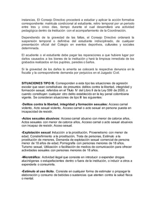instancias, El Consejo Directivo procederá a estudiar y aplicar la acción formativa
correspondiente: matrícula condicional al estudiante, retiro temporal por un periodo
entre tres y cinco días, tiempo durante el cual desarrollará una actividad
pedagógica dentro da Institución con el acompañamiento de la Coordinación.
Dependiendo de la gravedad de las faltas, el Consejo Directivo ordenará la
suspensión temporal o definitiva del estudiante indisciplinado, de cualquier
presentación oficial del Colegio en eventos deportivos, culturales y sociales
determinada.
El acudiente o el estudiante debe pagar las reparaciones a que hubiere lugar por
daños causados a los bienes de la institución y hará la limpieza inmediata de los
grabados realizados en los pupitres, paredes o baños.
Si la gravedad de los daños lo amerita se colocará la respectiva denuncia en la
fiscalía y la correspondiente demanda por perjuicios en el Juzgado Civil.
SITUACIONES TIPO III. Corresponden a esta tipo las situaciones de agresión
escolar que sean constitutivas de presuntos delitos contra la libertad, integridad y
formación sexual, referidos en el Título IV del Libro II de la Ley 599 de 2000, o
cuando constituyen cualquier otro delito establecido en la ley penal colombiana
vigente. Se consideran situaciones de tipo III las siguientes:
-Delitos contra la libertad, integridad y formación sexuales: Acceso carnal
violento, Acto sexual violento, Acceso carnal o acto sexual en persona puesta en
incapacidad de resistir.
-Actos sexuales abusivos: Acceso carnal abusivo con menor de catorce años,
Actos sexuales con menor de catorce años, Acceso carnal o acto sexual abusivos
con incapaz de resistir, Acoso sexual.
-Explotación sexual: Inducción a la prostitución, Proxenetismo con menor de
edad, Constreñimiento a la prostitución, Trata de personas, Estímulo a la
prostitución de menores, Demanda de explotación sexual comercial de persona
menor de 18 años de edad, Pornografía con personas menores de 18 años,
Turismo sexual, Utilización o facilitación de medios de comunicación para ofrecer
actividades sexuales con personas menores de 18 años.
-Microtráfico: Actividad ilegal que consiste en introducir o expender drogas
alucinógenas o estupefacientes dentro o fuera de la institución, o inducir a otros a
expenderla o consumirla.
-Estímulo al uso ilícito. Consiste en cualquier forma de estimular o propagar la
elaboración y consumo de bebidas o sustancias que atenten contra la salud física
o mental.
 
