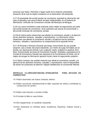 personas que hayan informado o hagan parte de la situación presentada,
actuación de la cual se dejará constancia en el observador del estudiante.
4.3.7 El presidente del comité escolar de convivencia reportará la información del
caso al aplicativo que para el efecto se haya implementado en el Sistema de
Información Unificado de Convivencia Escolar del Municipio de Mongua.
4.3.8 Los casos sometidos a este protocolo serán objeto de seguimiento por parte
del comité escolar de convivencia, de la autoridad que asuma el conocimiento y
del comité municipal de convivencia escolar.
4.4 De la noticia sobre situaciones que afectan la convivencia escolar y el ejercicio
de los derechos humanos, sexuales y reproductivos. La información sobre
situaciones que afectan la convivencia escolar y el ejercicio de los derechos
humanos, sexuales y reproductivos se recepcionará de la siguiente forma.
4.4.1 El Docente o Directivo Docente que tenga conocimiento de una posible
situación, sea a través del propio estudiante, por medio de queja formulada por la
familia, por observación directa o por cualquier medio, realizará la apertura de la
ficha “Conocimiento de Caso de Convivencia Escolar” diseñada y aprobada por el
Comité de Convivencia Escolar que reposará en la Coordinación de Sede, con el
objeto de recoger la información general inicial y hacer el seguimiento posterior.
4.4.2 Quien conozca una posible situación que afecte la convivencia escolar y el
ejercicio de los derechos humanos, sexuales y reproductivos será el responsable
de activar los protocolos de atención integral establecidos en el presente Manual.
ARTICULO 14.-CIRCUNSTANCIAS ATENUANTES PARA APLICAR UN
CORRECTIVO
14.1Haber observado una buena conducta anterior.
14.2Haber reconocido voluntariamente la falta, reparado los daños y manifestar su
compromiso de cambio.
14.3Haber sido inducido a cometer la falta.
14.4Cometer la falta en caso fortuito.
14.5Ser regularmente un excelente estudiante.
14.6Ser destacado en distintas áreas: Académica, Deportiva, Cultural, Social y
otros.
 