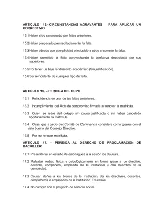 ARTICULO 15.- CIRCUNSTANCIAS AGRAVANTES PARA APLICAR UN
CORRECTIVO
15.1Haber sido sancionado por faltas anteriores.
15.2Haber preparado premeditadamente la falta.
15.3Haber obrado con complicidad o inducido a otros a cometer la falta.
15.4Haber cometido la falta aprovechando la confianza depositada por sus
superiores.
15.5Por tener un bajo rendimiento académico (Sin justificación).
15.6Ser reincidente de cualquier tipo de falta.
ARTICULO 16. – PERDIDA DEL CUPO
16.1 Reincidencia en una de las faltas anteriores.
16.2 Incumplimiento del Acta de compromiso firmada al renovar la matrícula.
16.3 Quien se retire del colegio sin causa justificada o sin haber cancelado
oportunamente la matrícula.
16.4 Otras que a juicio del Comité de Convivencia considere como graves con el
visto bueno del Consejo Directivo.
16.5 Por no renovar matrícula.
ARTICULO 17. – PERDIDA AL DERECHO DE PROCLAMACION DE
BACHILLER
17.1 Presentarse en estado de embriaguez a la sesión de clausura.
17.2 Maltratar verbal, física y psicológicamente en forma grave a un directivo,
docente, compañero, empleado de la institución u otro miembro de la
comunidad.
17.3 Causar daños a los bienes de la institución, de los directivos, docentes,
compañeros o empleados de la Institución Educativa.
17.4 No cumplir con el proyecto de servicio social.
 