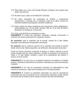 17.5 Otras faltas que a juicio del Consejo Directivo considere como graves para
aplicar esta sanción.
17.6 No estar a paz y salvo con la Institución Educativa.
17.7 No haber presentado las actividades de refuerzo y recuperación
programadas y recibidas por el estudiante antes de la última semana de
actividad académica del segundo semestre académico.
17.8 Haber pedido tres áreas académicas del conocimiento. (Áreas obligatorias y
fundamentales) Ley 115 de 2004, Decreto 1290 de 16 de abril de 2009 y
Resolución de Evaluación y Promoción.
17.9 Tener más del 20% de inasistencias a clase.
PARAGRAFO 1: Contra las sanciones impuestas mediante memorando o
resolución de rectoría procederán los siguientes recursos:
De reposición ante la autoridad que la produjo, durante los 5 días hábiles
siguientes a la notificación del educando sancionado.
De apelación ante la instancia superior de la autoridad que produjo la sanción
dentro de los 5 días hábiles siguientes a la notificación del educando sancionado.
Contra las demás sanciones procederá el derecho a reclamo, durante el mismo
tiempo previsto para los casos anteriores y el fallo se producirá en un tiempo no
mayor a 10 días hábiles, contados a partir de la presentación del reclamo o
recurso en forma escrita.
PARAGRAFO 2: En todo caso se respetará el derecho a la defensa y el debido
proceso, mediante la presentación de pruebas y descargos por parte del educando
inculpado.
PARAGRAFO 3: En caso de presentarse conductas no contempladas en este
manual de convivencia, estas serán evaluadas por el Consejo Directivo.
PARAGRAFO 4: Cuando un estudiante sancionado con acta de permanencia
condicional crea que ha cumplido con los compromisos adquiridos, puede solicitar
por escrito ante la instancia que le impuso la sanción que ésta sea levantada.
 