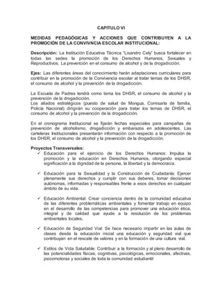 CAPITULO VI
MEDIDAS PEDAGÓGICAS Y ACCIONES QUE CONTRIBUYEN A LA
PROMOCIÓN DE LA CONVIVNCIA ESCOLAR INSTITUCIONAL:
Descripción: La Institución Educativa Técnica “Lisandro Cely” busca fortalecer en
todas las sedes la promoción de los Derechos Humanos, Sexuales y
Reproductivos. La prevención en el consumo de alcohol y de la drogadicción.
Ejes: Las diferentes áreas del conocimiento harán adaptaciones curriculares para
contribuir en la promoción de la Convivencia escolar al tratar temas de los DHSR,
el consumo de alcohol y la prevención de la drogadicción.
La Escuela de Padres tendrá como tema los DHSR, el consumo de alcohol y la
prevención de la drogadicción.
Los aliados estratégicos (puesto de salud de Mongua, Comisaría de familia,
Policía Nacional) dirigirán su cooperación para tratar los temas de DHSR, el
consumo de alcohol y la prevención de la drogadicción.
En el cronograma Institucional se fijarán fechas especiales para campañas de
prevención de alcoholismo, drogadicción y embarazos en adolescentes. Las
carteleras Institucionales presentarán información con respecto a la promoción de
los DHSR, el consumo de alcohol y la prevención de la drogadicción.
Proyectos Transversales:
 Educación para el ejercicio de los Derechos Humanos: Impulsa la
promoción y la educación en Derechos Humanos, otorgando especial
significación a la dignidad de la persona, la libertad y la democracia.
 Educación para la Sexualidad y la Construcción de Ciudadanía: Ejercer
plenamente sus derechos y cumplir con sus deberes, tomar decisiones
autónomas, informadas y responsables frente a esos derechos en cualquier
ámbito de su vida.
 Educación Ambiental: Crear conciencia dentro de la comunidad educativa
de las diferentes problemáticas ambientales y fomentar trabajo en equipo
en el desarrollo de las competencias para promover una educación ética,
integral y de calidad que ayude a la resolución de los problemas
ambientales locales.
 Educación de Seguridad Vial: Se hace necesario impartir en las aulas de
clases desde la educación inicial una educación y seguridad vial que
contribuyan en el rescate de valores y en la formación de una cultura vial.
 Estilos de Vida Saludable: Contribuir a la formación y al pleno desarrollo de
las potencialidades físicas, cognitivas, psicológicas, emocionales, afectivas,
psicomotoras y sociales de toda la comunidad estudiantil
 