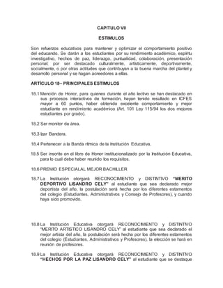 CAPITULO VII
ESTIMULOS
Son refuerzos educativos para mantener y optimizar el comportamiento positivo
del educando. Se darán a los estudiantes por su rendimiento académico, espíritu
investigativo, hechos de paz, liderazgo, puntualidad, colaboración, presentación
personal; por ser destacado culturalmente, artísticamente, deportivamente,
socialmente, o por otras actitudes que contribuyan a la buena marcha del plantel y
desarrollo personal y se hagan acreedores a ellas.
ARTÍCULO 18– PRINCIPALES ESTIMULOS
18.1 Mención de Honor, para quienes durante el año lectivo se han destacado en
sus procesos interactivos de formación, hayan tenido resultado en ICFES
mayor a 60 puntos, haber obtenido excelente comportamiento y mejor
estudiante en rendimiento académico (Art. 101 Ley 115/94 los dos mejores
estudiantes por grado).
18.2 Ser monitor de área.
18.3 Izar Bandera.
18.4 Pertenecer a la Banda rítmica de la Institución Educativa.
18.5 Ser inscrito en el libro de Honor institucionalizado por la Institución Educativa,
para lo cual debe haber reunido los requisitos.
18.6 PREMIO ESPECIALAL MEJOR BACHILLER
18.7 La Institución otorgará RECONOCIMIENTO y DISTINTIVO “MERITO
DEPORTIVO LISANDRO CELY” al estudiante que sea declarado mejor
deportista del año, la postulación será hecha por los diferentes estamentos
del colegio (Estudiantes, Administrativos y Consejo de Profesores), y cuando
haya sido promovido.
18.8 La Institución Educativa otorgará RECONOCIMIENTO y DISTINTIVO
“MERITO ARTISTICO LISANDRO CELY” al estudiante que sea declarado el
mejor artista del año, la postulación será hecha por los diferentes estamentos
del colegio (Estudiantes, Administrativos y Profesores), la elección se hará en
reunión de profesores.
18.9 La Institución Educativa otorgará RECONOCIMIENTO y DISTINTIVO
“HECHOS POR LA PAZ LISANDRO CELY” al estudiante que se destaque
 
