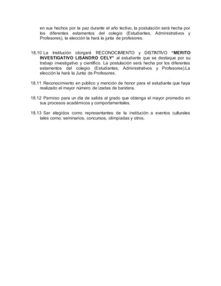 en sus hechos por la paz durante el año lectivo, la postulación será hecha por
los diferentes estamentos del colegio (Estudiantes, Administrativos y
Profesores), la elección la hará la junta de profesores.
18.10 La Institución otorgará RECONOCIMIENTO y DISTINTIVO “MERITO
INVESTIGATIVO LISANDRO CELY” al estudiante que se destaque por su
trabajo investigativo y científico. La postulación será hecha por los diferentes
estamentos del colegio (Estudiantes, Administrativos y Profesores).La
elección la hará la Junta de Profesores.
18.11 Reconocimiento en público y mención de honor para el estudiante que haya
realizado el mayor número de izadas de bandera.
18.12 Permiso para un día de salida al grado que obtenga el mayor promedio en
sus procesos académicos y comportamentales.
18.13 Ser elegidos como representantes de la institución a eventos culturales
tales como: seminarios, concursos, olimpiadas y otros.
 