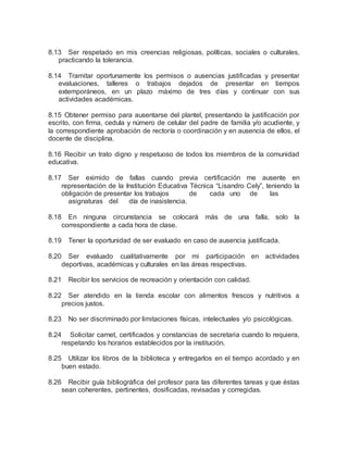8.13 Ser respetado en mis creencias religiosas, políticas, sociales o culturales,
practicando la tolerancia.
8.14 Tramitar oportunamente los permisos o ausencias justificadas y presentar
evaluaciones, talleres o trabajos dejados de presentar en tiempos
extemporáneos, en un plazo máximo de tres días y continuar con sus
actividades académicas.
8.15 Obtener permiso para ausentarse del plantel, presentando la justificación por
escrito, con firma, cedula y número de celular del padre de familia y/o acudiente, y
la correspondiente aprobación de rectoría o coordinación y en ausencia de ellos, el
docente de disciplina.
8.16 Recibir un trato digno y respetuoso de todos los miembros de la comunidad
educativa.
8.17 Ser eximido de fallas cuando previa certificación me ausente en
representación de la Institución Educativa Técnica “Lisandro Cely”, teniendo la
obligación de presentar los trabajos de cada uno de las
asignaturas del día de inasistencia.
8.18 En ninguna circunstancia se colocará más de una falla, solo la
correspondiente a cada hora de clase.
8.19 Tener la oportunidad de ser evaluado en caso de ausencia justificada.
8.20 Ser evaluado cualitativamente por mi participación en actividades
deportivas, académicas y culturales en las áreas respectivas.
8.21 Recibir los servicios de recreación y orientación con calidad.
8.22 Ser atendido en la tienda escolar con alimentos frescos y nutritivos a
precios justos.
8.23 No ser discriminado por limitaciones físicas, intelectuales y/o psicológicas.
8.24 Solicitar carnet, certificados y constancias de secretaria cuando lo requiera,
respetando los horarios establecidos por la institución.
8.25 Utilizar los libros de la biblioteca y entregarlos en el tiempo acordado y en
buen estado.
8.26 Recibir guía bibliográfica del profesor para las diferentes tareas y que éstas
sean coherentes, pertinentes, dosificadas, revisadas y corregidas.
 