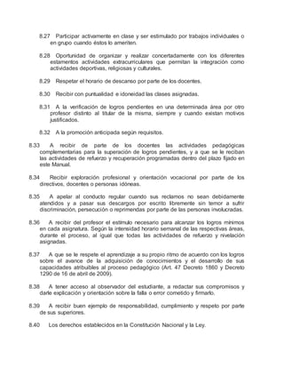 8.27 Participar activamente en clase y ser estimulado por trabajos individuales o
en grupo cuando éstos lo ameriten.
8.28 Oportunidad de organizar y realizar concertadamente con los diferentes
estamentos actividades extracurriculares que permitan la integración como
actividades deportivas, religiosas y culturales.
8.29 Respetar el horario de descanso por parte de los docentes.
8.30 Recibir con puntualidad e idoneidad las clases asignadas.
8.31 A la verificación de logros pendientes en una determinada área por otro
profesor distinto al titular de la misma, siempre y cuando existan motivos
justificados.
8.32 A la promoción anticipada según requisitos.
8.33 A recibir de parte de los docentes las actividades pedagógicas
complementarias para la superación de logros pendientes, y a que se le reciban
las actividades de refuerzo y recuperación programadas dentro del plazo fijado en
este Manual.
8.34 Recibir exploración profesional y orientación vocacional por parte de los
directivos, docentes o personas idóneas.
8.35 A apelar al conducto regular cuando sus reclamos no sean debidamente
atendidos y a pasar sus descargos por escrito libremente sin temor a sufrir
discriminación, persecución o reprimendas por parte de las personas involucradas.
8.36 A recibir del profesor el estímulo necesario para alcanzar los logros mínimos
en cada asignatura. Según la intensidad horario semanal de las respectivas áreas,
durante el proceso, al igual que todas las actividades de refuerzo y nivelación
asignadas.
8.37 A que se le respete el aprendizaje a su propio ritmo de acuerdo con los logros
sobre el avance de la adquisición de conocimientos y el desarrollo de sus
capacidades atribuibles al proceso pedagógico (Art. 47 Decreto 1860 y Decreto
1290 de 16 de abril de 2009).
8.38 A tener acceso al observador del estudiante, a redactar sus compromisos y
darle explicación y orientación sobre la falla o error cometido y firmarlo.
8.39 A recibir buen ejemplo de responsabilidad, cumplimiento y respeto por parte
de sus superiores.
8.40 Los derechos establecidos en la Constitución Nacional y la Ley.
 