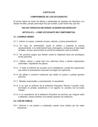 CAPITULO III
COMPROMISOS DE LOS ESTUDIANTES
El primer deber de todos los líderes y estudiantes es respetar sus derechos y no
abusar de ellos, porque para exigir hay que cumplir y para recibir hay que dar.
“NO HAY DERECHO SIN DEBER, NI DEBER SIN DERECHO”
ARTICULO 9. – COMO ESTUDIANTE ME COMPROMETOA:
9.1. CONMIGO MISMO:
9.1.1 Valorar mi cuerpo, cuidando el aseo, nutrición y buena presentación.
9.1.2. En caso de enfermedad, acudo al médico y presento la excusa
oportunamente; si la enfermedad fuere prolongada y sobrepasa el tope legal
de fallas, el caso será remitido al comité de evaluación para su trámite.
9.1.3. No practicar juegos que atenten contra la integridad física y/o psicológica
de las personas.
9.1.4. Utilizar, marcar y cuidar bien mis uniformes, libros y demás implementos
personales, respetando los ajenos.
9.1.5. A vestir el uniforme de acuerdo con lo establecido y acatar las sugerencias
que sobre mi presentación personal me hagan los superiores.
9.1.6. No utilizar o consumir sustancias que dañen el cuerpo o puedan generar
adicción.
9.1.7. Manejar responsable y correctamente mi sexualidad.
9.1.8. A no usar el uniforme de la Institución Educativa Técnica “Lisandro Cely”
terminada la jornada académica o en lugares no acordes con la buena
imagen.
9.1.9. A no ausentarme de la Institución Educativa sin permiso, por ninguna razón
y utilizando medios distintos a la entrada general a la institución.
9.2. CON MI FAMILIA
9.2.1. Informar a mis padres o acudientes cuando sean citados por los entes
educativos.
 