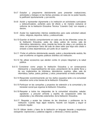 9.4.7 Estudiar y prepararme debidamente para presentar evaluaciones,
actividades y trabajos en las fechas previstas; en caso de no poder hacerlo,
lo justificaré oportunamente y por escrito.
9.4.8 Asistir y representar dignamente a la institución en actividades curriculares
y extracurriculares, portando para tal efecto y de manera exclusiva el
uniforme de la Institución Educativa Técnica “Lisandro Cely” con respeto y
decoro.
9.4.9 Acatar los reglamentos internos establecidos para cada actividad cultural,
cívica, religiosa, deportiva, lúdica, y extracurricular.
9.4.10 Guardar el debido comportamiento en cada una de las diferentes zonas de
la Institución Educativa, aulas de clase, patios de recreo, sala de
informática, laboratorios, otros, durante las horas de clase y en cambios de
clase sin permanecer fuera del aula de clase salvo que haya sido citado o
enviado a otras dependencias, por parte de un superior.
9.4.11 Portar el uniforme debidamente aseado, pulcro y decentemente vestido. No
usar el uniforme en lugares públicos distintos a la institución.
9.4.12 No utilizar accesorios que atenten contra mi propia integridad y la salud
pública.
9.4.13 Considerar como propia la Institución Educativa y en consecuencia
interesarme y responsabilizarme del aseo, presentación de la planta física y
de sus implementos de biblioteca, laboratorios, pupitres, sillas, sala de
informática, baños, patios, jardines, y otros, preservando el medio ambiente.
9.4.14 Responder económicamente por los daños causados tanto a la comunidad
educativa como a los bienes de la Institución Educativa.
9.4.15 Participar en las campañas y proyectos de extensión a la comunidad y de
bienestar social que organiza la Institución Educativa.
9.4.16 Respetar a todos los integrantes de la comunidad educativa, saludar,
agradecer, y procurar armonía y espíritu de cooperación entre los
estudiantes y los diferentes estamentos de la Institución Educativa.
9.4.17. Respetar y acatar las órdenes de las directivas y profesores de la
institución. Cuando haya algún reclamo, hacerlo con respeto y seguir el
conducto regular.
9.4.18 Utilizar dentro y fuera de la Institución un lenguaje decente y respetuoso
excluyendo expresiones y palabras vulgares u ofensivas y menos apodos.
 