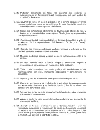 9.4.19 Participar activamente en todas las acciones que conllevan al
mejoramiento de mi formación integral y preservación del buen nombre de
la Institución Educativa.
9.4.20. Devolver los libros, en caso de préstamo, en el término estipulado y en las
mismas condiciones en que se suministraron. En caso de pérdida o daño me
comprometo a responder en óptimas condiciones.
9.4.21 Cuidar mis pertenencias, abstenerme de llevar consigo objetos de valor y
colaborar en el cuidado de los bienes ajenos. El colegio no se responsabiliza
por la pérdida de ellos.
9.4.22 .Ejercer con libertad y responsabilidad, el derecho democrático al voto, en
la elección de los representantes del Gobierno Escolar y el Consejo
Estudiantil.
9.4.23 Respetar las creencias religiosas, políticas, sociales y culturales de los
demás integrantes de la comunidad educativa.
9.4.24 Respetar los bienes ajenos y cuidar los de la institución que están a mi
servicio.
9.4.25 No rayar paredes, hacer o colocar dibujos o expresiones vulgares e
irrespetuosas o pornográficas en ningún sitio, de la institución.
9.4.26 Tratar a mis compañeros, con cariño y afecto sin extralimitarme en mis
manifestaciones con ellos, manejando responsable y correctamente mi
sexualidad.
9.4.27 Ingresar y salir de la institución por la puerta destinada para tal fin.
9.4.28 Concertar soluciones a los conflictos de la vida diaria teniendo en cuenta
las necesidades, intereses y aspiraciones propias y las de los otros, para
construir una convivencia justa.
9.4.29 Expresar sus puntos de vista y escuchar los de los demás, sobre problemas
que afectan su vida cotidiana.
9.4.30 Valorar la ayuda de otros y estar dispuestos a colaborar con los demás de
una manera solidaria.
9.4.31 .Cumplir los horarios establecidos por el Consejo Académico para las
respectivas nivelaciones o recuperación de logros, de lo contrario se anotará
la ausencia o incumplimiento en el observador y no podrá ingresar a las
clases hasta que se presente con el padre de familia o acudiente (quien firma
la matrícula).Se aplicará lo acordado en el SIE.
 