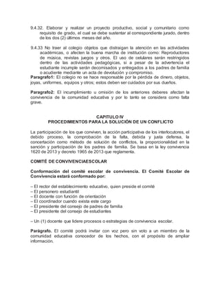 9.4.32. Elaborar y realizar un proyecto productivo, social y comunitario como
requisito de grado, el cual se debe sustentar al correspondiente jurado, dentro
de los dos (2) últimos meses del año.
9.4.33 No traer al colegio objetos que distraigan la atención en las actividades
académicas, o afecten la buena marcha de institución como: Reproductores
de música, revistas juegos y otros. El uso de celulares serán restringidos
dentro de las actividades pedagógicas, si a pesar de la advertencia el
estudiante incumple serán decomisados y entregados a los padres de familia
o acudiente mediante un acta de devolución y compromiso.
Paragrafo1: El colegio no se hace responsable por la pérdida de dinero, objetos,
joyas, uniformes, equipos y otros; estos deben ser cuidados por sus dueños.
Paragrafo2: El incumplimiento u omisión de los anteriores deberes afectan la
convivencia de la comunidad educativa y por lo tanto se considera como falta
grave.
CAPITULO IV
PROCEDIMIENTOS PARA LA SOLUCIÓN DE UN CONFLICTO
La participación de los que conviven, la acción participativa de los interlocutores, el
debido proceso, la comprobación de la falta, debida y justa defensa, la
concertación como método de solución de conflictos, la proporcionalidad en la
sanción y participación de los padres de familia. Se basa en la ley convivencia
1620 de 2013 y decreto 1965 de 2013 que reglamenta.
COMITÉ DE CONVIVENCIAESCOLAR
Conformación del comité escolar de convivencia. El Comité Escolar de
Convivencia estará conformado por:
– El rector del establecimiento educativo, quien preside el comité
– El personero estudiantil
– El docente con función de orientación
– El coordinador cuando exista este cargo
– El presidente del consejo de padres de familia
– El presidente del consejo de estudiantes
– Un (1) docente que lidere procesos o estrategias de convivencia escolar.
Parágrafo. El comité podrá invitar con voz pero sin voto a un miembro de la
comunidad educativa conocedor de los hechos, con el propósito de ampliar
información.
 
