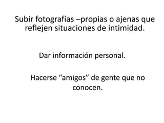 Subir fotografías –propias o ajenas que
  reflejen situaciones de intimidad.


      Dar información personal.

    Hacerse “amigos” de gente que no
               conocen.
 