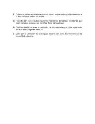 F. Colaborar en las actividades extracurriculares, programadas por las directivas o
la asociación de padres de familia.
G. Proceder con honestidad al excusar la inasistencia de los hijos recordando que
estas actitudes redundan en beneficio de su personalidad.
H. Consultar periódicamente el desarrollo del proceso educativo, para lograr más
eficacia en los objetivos del P.E.I.
I. Velar por la utilización de un lenguaje decente con todos los miembros de la
comunidad educativa.
 