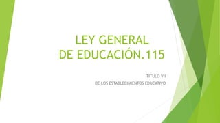 LEY GENERAL 
DE EDUCACIÓN.115 
TITULO VII 
DE LOS ESTABLECIMIENTOS EDUCATIVO 
 