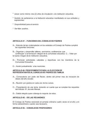 * Llevar como mínimo dos (2) años de vinculación a la institución educativa.
* Sentido de pertenencia a la Institución educativa manifestado en sus actitudes y
expresiones.
* Disponibilidad para el servicio
* Ser líder positivo.
ARTICULO 47. - FUNCIONES DEL CONSEJO DE PADRES
A.-. Además de las contempladas en los estatutos el Consejo de Padres cumplirá
las siguientes funciones.
B.-. Organizar y desarrollar talleres, seminarios, conferencias que
contribuyan a la formación integral de la comunidad educativa. C.-. Velar por
la buena imagen de la institución educativa.
D.-. Promover actividades culturales y deportivas con los miembros de la
Comunidad Educativa.
E.-. Asistir puntualmente a las reuniones.
ARTICULO 48. PROCEDIMIENTO PARA LA ELECCION DE
REPRESENTANTES AL CONSEJO DE PADRES DE FAMILIA
A.-. Convocatoria por parte del Rector, dentro del primer mes de iniciación de
clases del año escolar.
B.-. Reunión por grados en cada uno de los cursos.
C.-. Presentación de una terna, teniendo en cuenta que se cumplan los requisitos
del Artículo 61, de este Manual.
D.-. Saldrá elegido quien obtenga la mayoría de votos.
ARTICULO 49. - DE LAS REUNIONES
El Consejo de Padres sesionará en jornada ordinaria cuatro veces en el año y en
forma extraordinaria cuando sea necesario.
ARTICULO 50. - CONSEJO DE PROFESORES
 