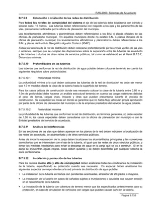 RAS-2000. Sistemas de Acueducto

B.7.5.9      Colocación o nivelación de las redes de distribución
Para todos los niveles de complejidad del sistema el eje de las tuberías debe localizarse con tránsito y
estacar cada 10 metros. Las tuberías deben referenciarse con respecto a los ejes y los paramentos de las
vías, previamente verificados por la oficina de planeación del municipio.
Los levantamientos altimétricos y planimétricos deben referenciarse a los B.M. ó placas oficiales de las
oficinas de planeación municipal. En aquellos municipios donde no existan B.M. o placas oficiales de la
oficina de planeación municipal, los levantamientos altimétricos y planimétricos deben referenciarse a los
B.M. y placas del Instituto Geográfico Agustín Codazzi (IGAC).
Todas las tuberías de la red de distribución deben colocarse preferiblemente por las zonas verdes de las vías
o andenes, siempre que se cumplan las disposiciones sobre la separación entre las tuberías de acueducto
y las tuberías o ductos de otras redes de servicios públicos, tal como se estableció en el literal B.7.5.7,
Distancias mínimas.

B.7.5.10     Profundidades de las tuberías
Las tuberías que conforman la red de distribución de agua potable deben colocarse teniendo en cuenta los
siguientes requisitos sobre profundidades:

B.7.5.10.1       Profundidad mínima
La profundidad mínima a la cual deben colocarse las tuberías de la red de distribución no debe ser menor
que 1.0 m medidos desde la clave de la tubería hasta la superficie del terreno.
Para los casos críticos de construcción donde sea necesario colocar la clave de la tubería entre 0.60 m y
1.0m de profundidad debe hacerse un análisis estructural teniendo en cuenta las cargas exteriores debidas
al peso de tierras, cargas vivas, impacto y otras que puedan presentarse durante el proceso de
construcción. Se exceptúan las zonas en donde se garantice que no habrá flujo vehicular, previa aprobación
por parte de la oficina de planeación del municipio o de la empresa prestadora del servicio de agua potable.

B.7.5.10.2       Profundidad máxima
La profundidad de las tuberías que conforman la red de distribución, en términos generales, no debe exceder
de 1.50 m; los casos especiales deben consultarse con la oficina de planeación del municipio o con la
Entidad prestadora del servicio de acueducto.

B.7.5.11     Análisis de interferencias
En las secciones de las vías que deben aparecer en los planos de la red deben indicarse la localización de
las redes de acueducto, de alcantarillado y de otros servicios públicos.
Antes de iniciar la excavación de la zanja deben localizarse los alcantarillados principales y las conexiones
domiciliarias que se intersectan con el eje de la tubería, al igual que las redes de otros servicios públicos, y
tomar las medidas necesarias para evitar la descarga de agua en la zanja que se va a construir. Si en la
zanja se encuentran aguas negras, éstas deben quitarse y se deben desinfectar por cualquier sistema la
zona contaminada.

B.7.5.12     Instalación y protección de las tuberías
Para los niveles medio alto y alto de complejidad deben analizarse todas las condiciones de instalación
de la tubería, especificando su protección cuando sea necesario. En especial deben analizarse los
siguientes aspectos correspondientes a la red primaria de distribución de agua potable:
•   La instalación de la tubería en tramos con pendientes acentuadas, alrededor de 20 grados o mayores.
•   La instalación de la tubería en pasos de cañadas sujetos a inundaciones o caudales que causen erosión
    en el recubrimiento de la tubería.
•   La instalación de la tubería con cobertura de terreno menor que los especificados anteriormente para su
    protección, en caso de circulación de vehículos con cargas que puedan causar daño en la tubería.

                                                                                             Página B.153
 