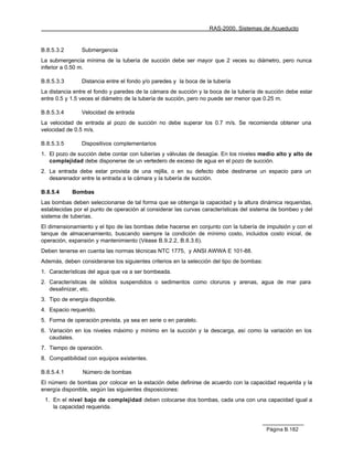RAS-2000. Sistemas de Acueducto


B.8.5.3.2       Submergencia
La submergencia mínima de la tubería de succión debe ser mayor que 2 veces su diámetro, pero nunca
inferior a 0.50 m.

B.8.5.3.3       Distancia entre el fondo y/o paredes y la boca de la tubería
La distancia entre el fondo y paredes de la cámara de succión y la boca de la tubería de succión debe estar
entre 0.5 y 1.5 veces el diámetro de la tubería de succión, pero no puede ser menor que 0.25 m.

B.8.5.3.4       Velocidad de entrada
La velocidad de entrada al pozo de succión no debe superar los 0.7 m/s. Se recomienda obtener una
velocidad de 0.5 m/s.

B.8.5.3.5       Dispositivos complementarios
1. El pozo de succión debe contar con tuberías y válvulas de desagüe. En los niveles medio alto y alto de
   complejidad debe disponerse de un vertedero de exceso de agua en el pozo de succión.
2. La entrada debe estar provista de una rejilla, o en su defecto debe destinarse un espacio para un
   desarenador entre la entrada a la cámara y la tubería de succión.

B.8.5.4     Bombas
Las bombas deben seleccionarse de tal forma que se obtenga la capacidad y la altura dinámica requeridas,
establecidas por el punto de operación al considerar las curvas características del sistema de bombeo y del
sistema de tuberías.
El dimensionamiento y el tipo de las bombas debe hacerse en conjunto con la tubería de impulsión y con el
tanque de almacenamiento, buscando siempre la condición de mínimo costo, incluidos costo inicial, de
operación, expansión y mantenimiento (Véase B.9.2.2, B.8.3.6).
Deben tenerse en cuenta las normas técnicas NTC 1775, y ANSI AWWA E 101-88.
Además, deben considerarse los siguientes criterios en la selección del tipo de bombas:
1. Características del agua que va a ser bombeada.
2. Características de sólidos suspendidos o sedimentos como cloruros y arenas, agua de mar para
   desalinizar, etc.
3. Tipo de energía disponible.
4. Espacio requerido.
5. Forma de operación prevista, ya sea en serie o en paralelo.
6. Variación en los niveles máximo y mínimo en la succión y la descarga, así como la variación en los
   caudales.
7. Tiempo de operación.
8. Compatibilidad con equipos existentes.

B.8.5.4.1       Número de bombas
El número de bombas por colocar en la estación debe definirse de acuerdo con la capacidad requerida y la
energía disponible, según las siguientes disposiciones:
 1. En el nivel bajo de complejidad deben colocarse dos bombas, cada una con una capacidad igual a
    la capacidad requerida.



                                                                                          Página B.182
 