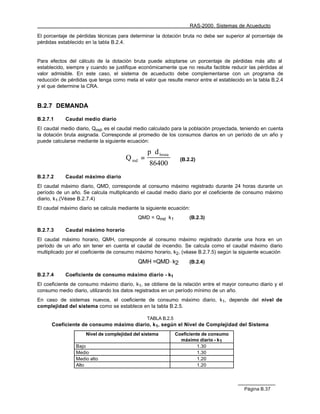 RAS-2000. Sistemas de Acueducto

El porcentaje de pérdidas técnicas para determinar la dotación bruta no debe ser superior al porcentaje de
pérdidas establecido en la tabla B.2.4.


Para efectos del cálculo de la dotación bruta puede adoptarse un porcentaje de pérdidas más alto al
establecido, siempre y cuando se justifique económicamente que no resulta factible reducir las pérdidas al
valor admisible. En este caso, el sistema de acueducto debe complementarse con un programa de
reducción de pérdidas que tenga como meta el valor que resulte menor entre el establecido en la tabla B.2.4
y el que determine la CRA.


B.2.7 DEMANDA

B.2.7.1     Caudal medio diario
El caudal medio diario, Qmd, es el caudal medio calculado para la población proyectada, teniendo en cuenta
la dotación bruta asignada. Corresponde al promedio de los consumos diarios en un período de un año y
puede calcularse mediante la siguiente ecuación:

                                                p ⋅ d bruta
                                      Q md =                    (B.2.2)
                                                 86400
B.2.7.2     Caudal máximo diario
El caudal máximo diario, QMD, corresponde al consumo máximo registrado durante 24 horas durante un
período de un año. Se calcula multiplicando el caudal medio diario por el coeficiente de consumo máximo
diario, k1.(Véase B.2.7.4)
El caudal máximo diario se calcula mediante la siguiente ecuación:
                                           QMD = Qmd k 1            (B.2.3)

B.2.7.3     Caudal máximo horario
El caudal máximo horario, QMH, corresponde al consumo máximo registrado durante una hora en un
período de un año sin tener en cuenta el caudal de incendio. Se calcula como el caudal máximo diario
multiplicado por el coeficiente de consumo máximo horario, k2, (véase B.2.7.5) según la siguiente ecuación
                                           QMH =QMD·k2              (B.2.4)

B.2.7.4     Coeficiente de consumo máximo diario - k1
El coeficiente de consumo máximo diario, k1, se obtiene de la relación entre el mayor consumo diario y el
consumo medio diario, utilizando los datos registrados en un período mínimo de un año.
En caso de sistemas nuevos, el coeficiente de consumo máximo diario, k1, depende del nivel de
complejidad del sistema como se establece en la tabla B.2.5.

                                               TABLA B.2.5
      Coeficiente de consumo máximo diario, k1, según el Nivel de Complejidad del Sistema
                     Nivel de complejidad del sistema         Coeficiente de consumo
                                                                máximo diario - k1
                Bajo                                                    1.30
                Medio                                                   1.30
                Medio alto                                              1.20
                Alto                                                    1.20




                                                                                          Página B.37
 