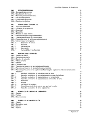 RAS-2000. Sistemas de Acueducto

B.4.2        ESTUDIOS PREVIOS                                                                             51
B.4.2.1   Concepción del proyecto                                                                         51
B.4.2.2   Estudio de la demanda                                                                           52
B.4.2.3   Aspectos generales de la zona                                                                   52
B.4.2.4   Estudios topográficos                                                                           52
B.4.2.5   Condiciones geológicas                                                                          52
B.4.2.6   Estudios hidrológicos                                                                           52

B.4.3       CONDICIONES GENERALES                                                                         52
B.4.3.1 Tipos de captaciones                                                                              52
B.4.3.2 Ubicación de la captación                                                                         53
B.4.3.3 Seguridad                                                                                         53
B.4.3.4 Estabilidad                                                                                       54
B.4.3.5 Análisis de costo mínimo                                                                          54
B.4.3.6 Facilidad de operación y mantenimiento                                                            54
B.4.3.7 Lejanía de toda fuente de contaminación                                                           54
B.4.3.8 Aprovechamiento de la infraestructura existente                                                   54
B.4.3.9 Interferencia a la navegación                                                                     54
B.4.3.10         Desviación de cursos                                                                     54
B.4.3.11         Accesos                                                                                  55
B.4.3.12         Cerramientos                                                                             55
B.4.3.13         Iluminación                                                                              55
B.4.3.14         Vulnerabilidad y confiabilidad                                                           55

B.4.4        PARÁMETROS DE DISEÑO                                                                         55
B.4.4.1 Período de diseño                                                                                 55
B.4.4.2 Capacidad de diseño                                                                               55
B.4.4.3 Canales de aducción                                                                               56
B.4.4.4 Filtros de toma                                                                                   57
B.4.4.5 Rejillas                                                                                          57
B.4.4.6 Desarenadores                                                                                     59
B.4.4.7 Aspectos particulares de las captaciones laterales                                                61
B.4.4.8 Aspectos particulares de las captaciones sumergidas                                               61
B.4.4.9 Aspectos particulares de las captaciones flotantes y las captaciones móviles con elevación
        mecánica                                                                                          62
B.4.4.10         Aspectos particulares de las captaciones de rejilla.                                     63
B.4.4.11         Aspectos particulares de las captaciones con presas derivadoras                          64
B.4.4.12         Aspectos particulares de las captaciones en toma directa.                                64
B.4.4.13         Aspectos particulares de las captaciones con muelles de toma                             65
B.4.4.14         Embalses                                                                                 65
B.4.4.15         Presas                                                                                   66
B.4.4.16         Vertederos de excesos                                                                    66
B.4.4.17         Acondicionamiento de la cuenca que aporta al embalse                                     67
B.4.4.18         Aspectos particulares de otras captaciones                                               67

B.4.5      ASPECTOS DE LA PUESTA EN MARCHA                                                                68
B.4.5.1 Canales                                                                                           68
B.4.5.2 Rejillas                                                                                          68
B.4.5.3 Desarenadores                                                                                     69

B.4.6        ASPECTOS DE LA OPERACIÓN                                                                     69
B.4.6.1   Caudal                                                                                          69
B.4.6.2   Calidad del agua                                                                                69
B.4.6.3   Canales                                                                                         69
B.4.6.4   Rejillas                                                                                        70

                                                                                           Página B.iii
 