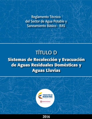 Reglamento Técnico
del Sector de Agua Potable y
Saneamiento Básico - RAS
TÍTULO D
Sistemas de Recolección y Evacuación
de Aguas Residuales Domésticas y
Aguas Lluvias
2016
 